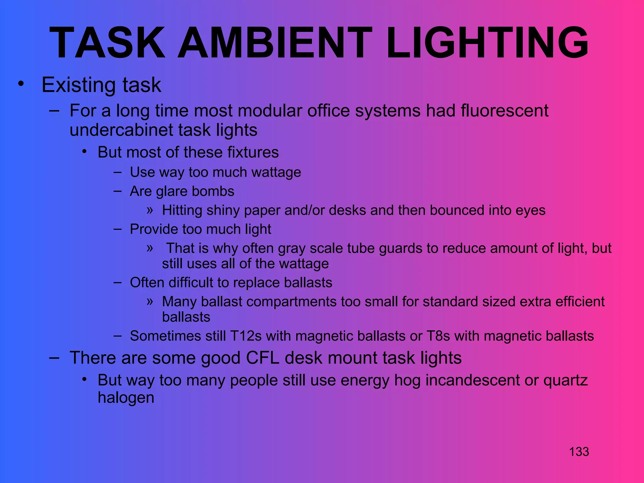 TASK AMBIENT LIGHTING
• Existing task
   – For a long time most modular office systems had fluorescent
     undercabinet task lights
      • But most of these fixtures
          – Use way too much wattage
          – Are glare bombs
              » Hitting shiny paper and/or desks and then bounced into eyes
          – Provide too much light
              » That is why often gray scale tube guards to reduce amount of light, but
                 still uses all of the wattage
          – Often difficult to replace ballasts
              » Many ballast compartments too small for standard sized extra efficient
                 ballasts
          – Sometimes still T12s with magnetic ballasts or T8s with magnetic ballasts
   – There are some good CFL desk mount task lights
      • But way too many people still use energy hog incandescent or quartz
        halogen


                                                                                133
 