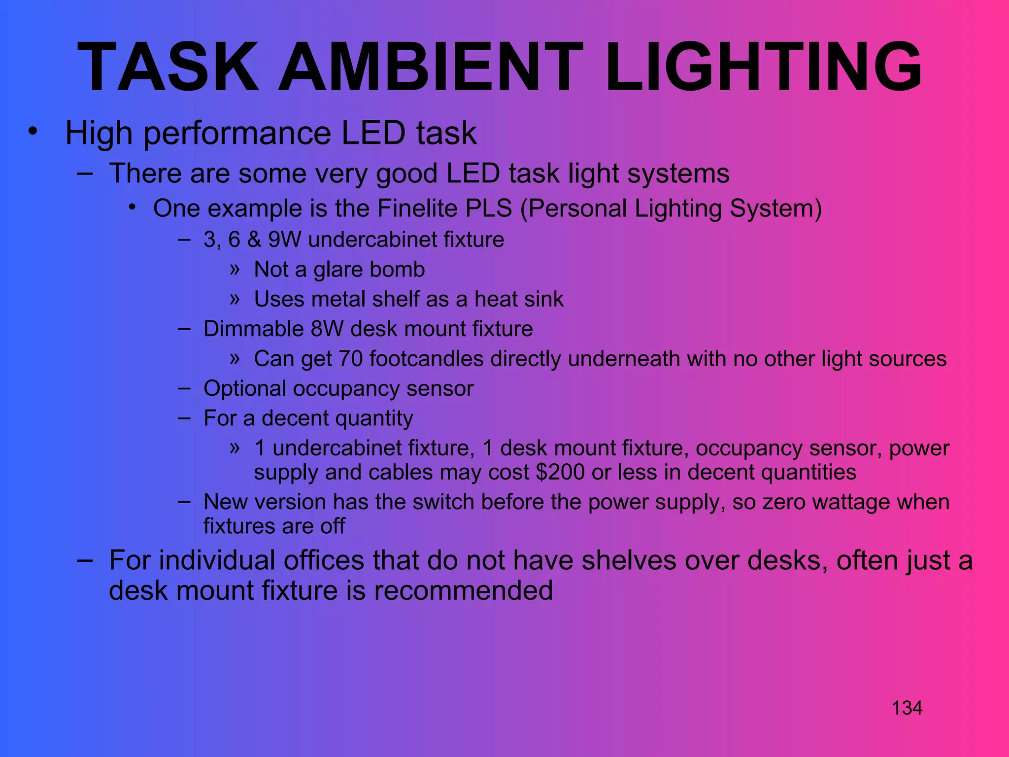 TASK AMBIENT LIGHTING
• High performance LED task
   – There are some very good LED task light systems
       • One example is the Finelite PLS (Personal Lighting System)
           – 3, 6 & 9W undercabinet fixture
                » Not a glare bomb
                » Uses metal shelf as a heat sink
           – Dimmable 8W desk mount fixture
                » Can get 70 footcandles directly underneath with no other light sources
           – Optional occupancy sensor
           – For a decent quantity
                » 1 undercabinet fixture, 1 desk mount fixture, occupancy sensor, power
                   supply and cables may cost $200 or less in decent quantities
           – New version has the switch before the power supply, so zero wattage when
             fixtures are off
   – For individual offices that do not have shelves over desks, often just a
     desk mount fixture is recommended



                                                                                  134
 