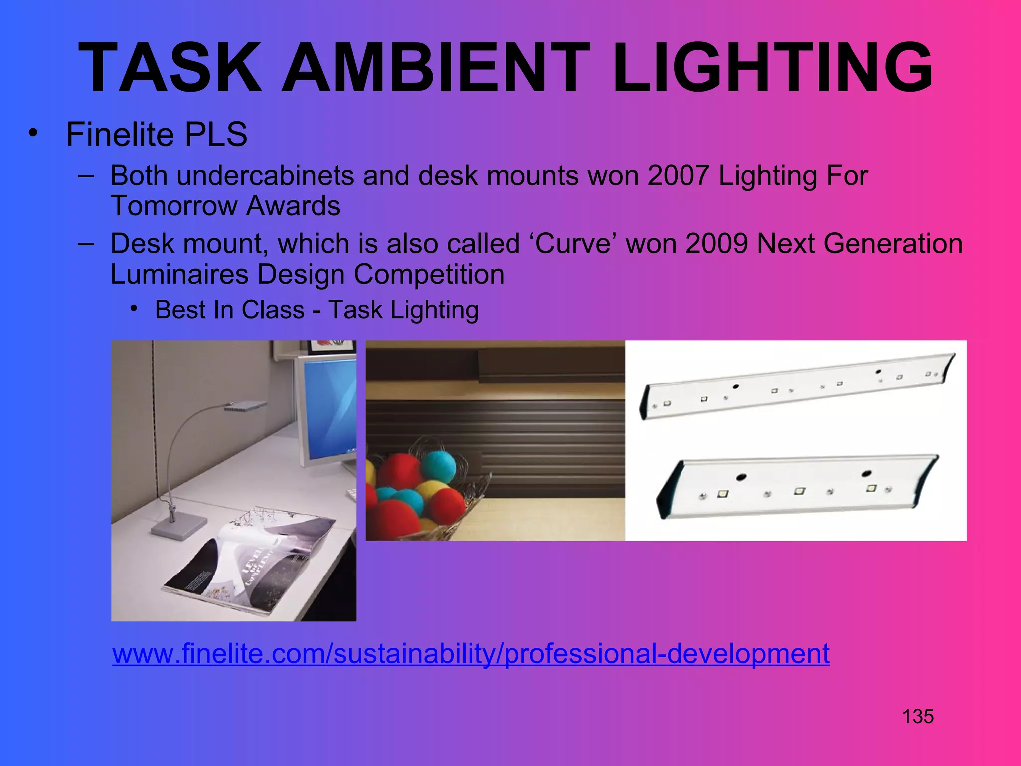 TASK AMBIENT LIGHTING
• Finelite PLS
   – Both undercabinets and desk mounts won 2007 Lighting For
     Tomorrow Awards
   – Desk mount, which is also called ‘Curve’ won 2009 Next Generation
     Luminaires Design Competition
      • Best In Class - Task Lighting




     www.finelite.com/sustainability/professional-development

                                                                 135
 