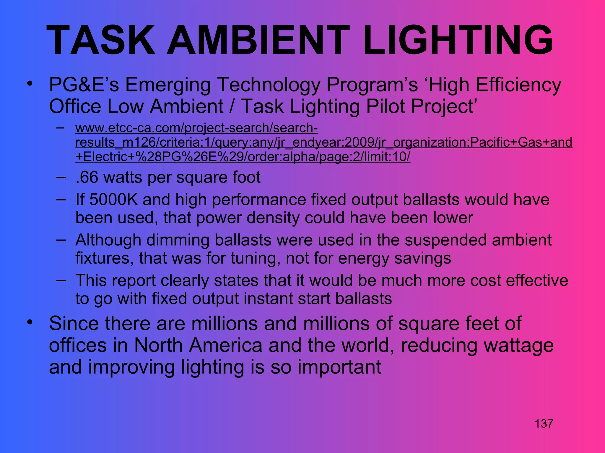 TASK AMBIENT LIGHTING
• PG&E’s Emerging Technology Program’s ‘High Efficiency
  Office Low Ambient / Task Lighting Pilot Project’
   – www.etcc-ca.com/project-search/search-
     results_m126/criteria:1/query:any/jr_endyear:2009/jr_organization:Pacific+Gas+and
     +Electric+%28PG%26E%29/order:alpha/page:2/limit:10/
   – .66 watts per square foot
   – If 5000K and high performance fixed output ballasts would have
     been used, that power density could have been lower
   – Although dimming ballasts were used in the suspended ambient
     fixtures, that was for tuning, not for energy savings
   – This report clearly states that it would be much more cost effective
     to go with fixed output instant start ballasts
• Since there are millions and millions of square feet of
  offices in North America and the world, reducing wattage
  and improving lighting is so important

                                                                               137
 