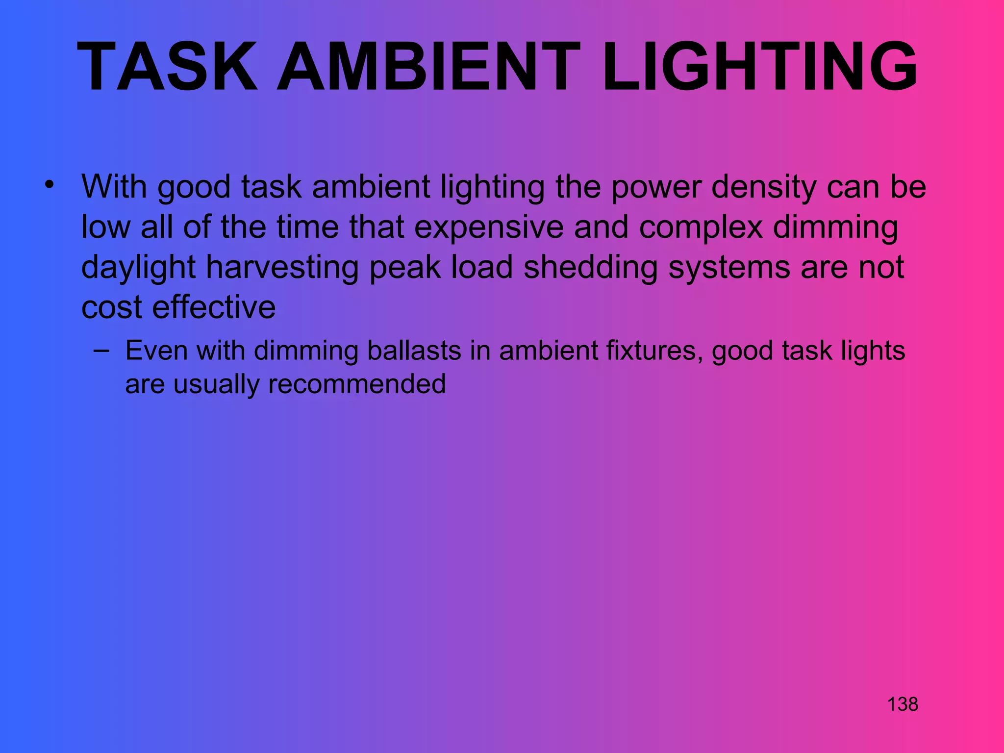 TASK AMBIENT LIGHTING
• With good task ambient lighting the power density can be
  low all of the time that expensive and complex dimming
  daylight harvesting peak load shedding systems are not
  cost effective
   – Even with dimming ballasts in ambient fixtures, good task lights
     are usually recommended




                                                                   138
 
