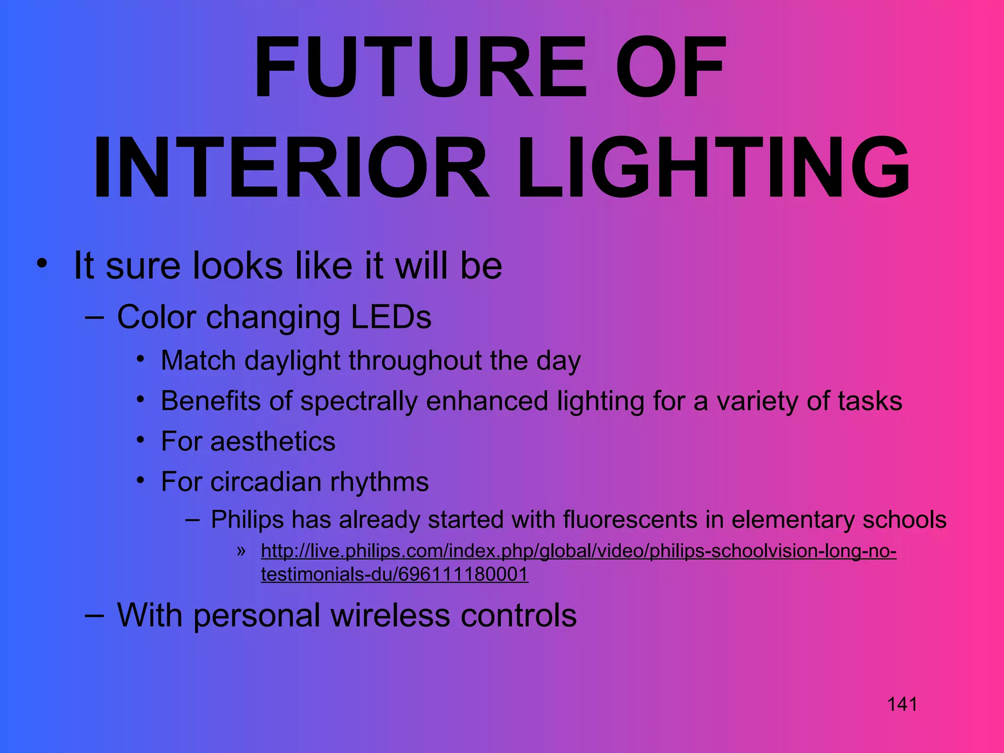FUTURE OF
   INTERIOR LIGHTING
• It sure looks like it will be
   – Color changing LEDs
      •   Match daylight throughout the day
      •   Benefits of spectrally enhanced lighting for a variety of tasks
      •   For aesthetics
      •   For circadian rhythms
            – Philips has already started with fluorescents in elementary schools
                » http://live.philips.com/index.php/global/video/philips-schoolvision-long-no-
                  testimonials-du/696111180001

   – With personal wireless controls

                                                                                            141
 