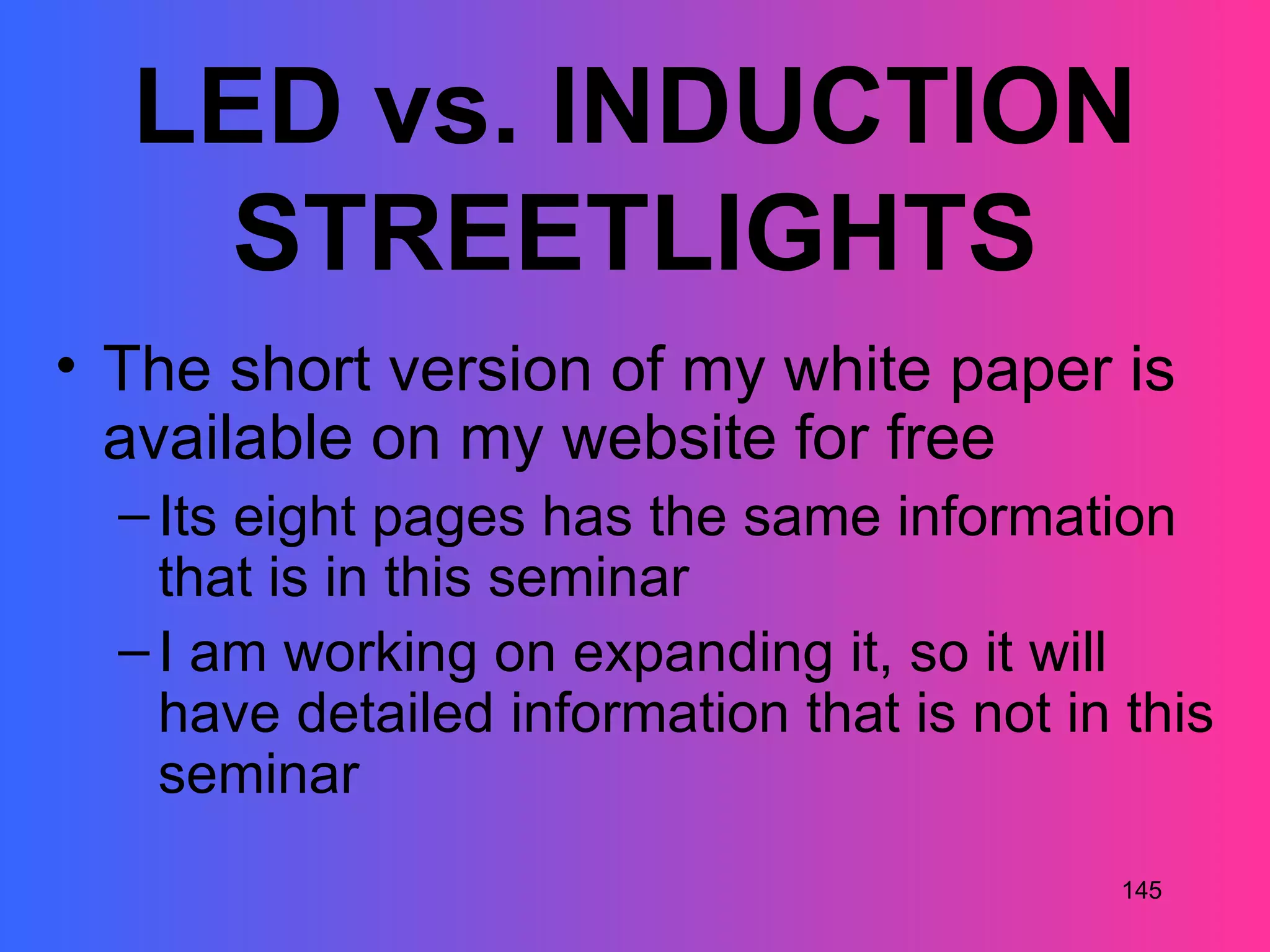 LED vs. INDUCTION
   STREETLIGHTS
• The short version of my white paper is
  available on my website for free
  – Its eight pages has the same information
    that is in this seminar
  – I am working on expanding it, so it will
    have detailed information that is not in this
    seminar
                                             145
 