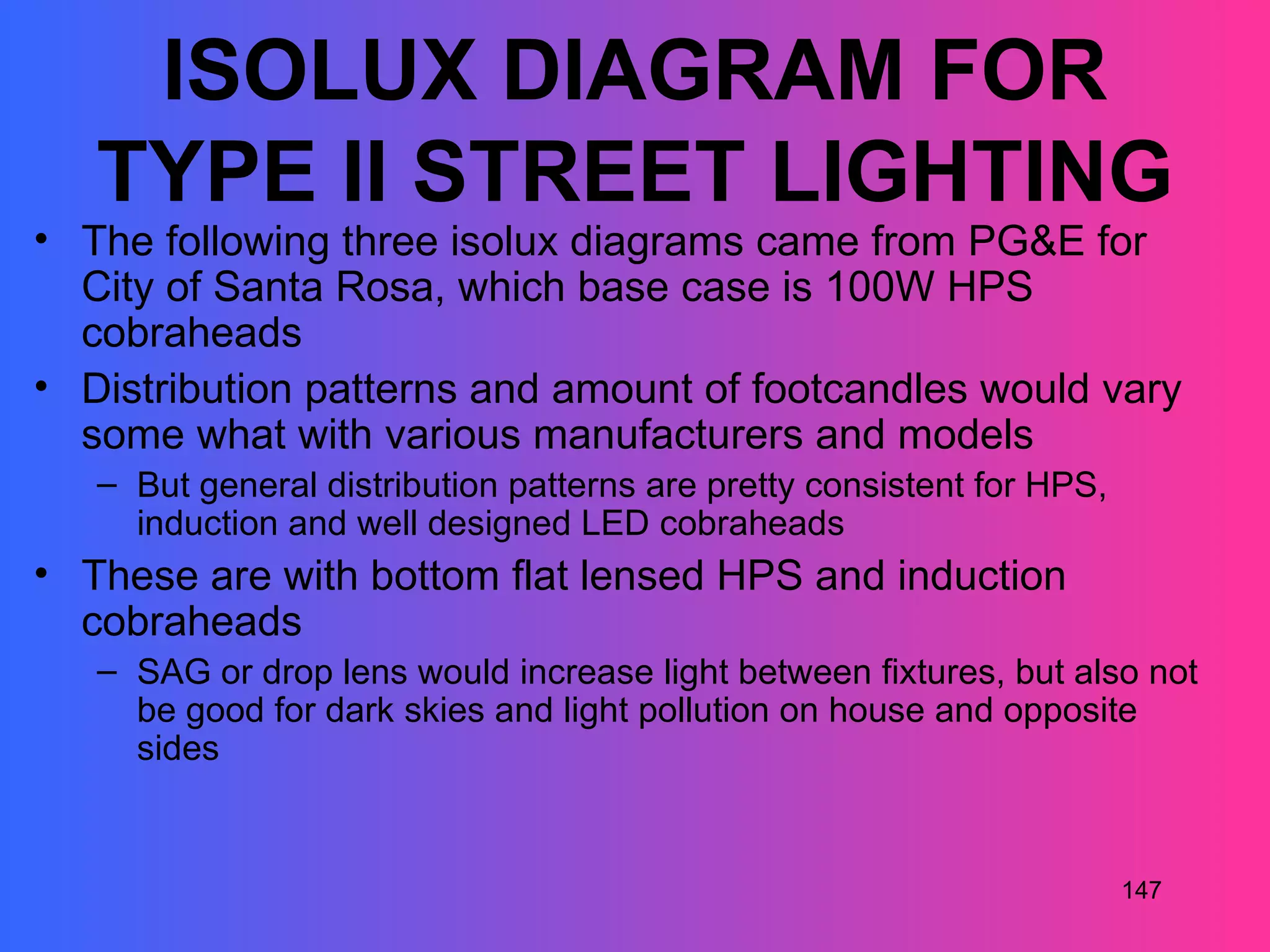 ISOLUX DIAGRAM FOR
   TYPE II STREET LIGHTING
• The following three isolux diagrams came from PG&E for
  City of Santa Rosa, which base case is 100W HPS
  cobraheads
• Distribution patterns and amount of footcandles would vary
  some what with various manufacturers and models
   – But general distribution patterns are pretty consistent for HPS,
     induction and well designed LED cobraheads
• These are with bottom flat lensed HPS and induction
  cobraheads
   – SAG or drop lens would increase light between fixtures, but also not
     be good for dark skies and light pollution on house and opposite
     sides


                                                                        147
 