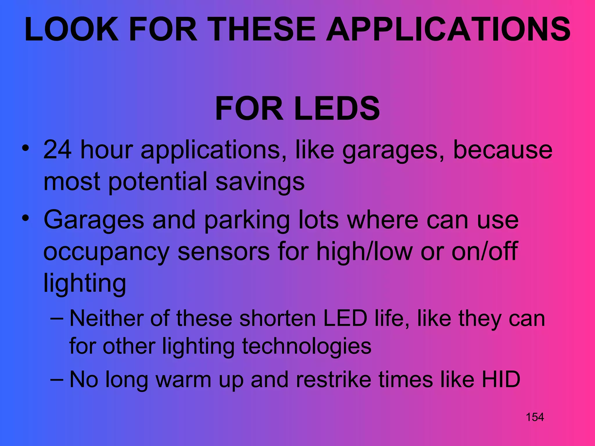 LOOK FOR THESE APPLICATIONS

                  FOR LEDS
• 24 hour applications, like garages, because
  most potential savings
• Garages and parking lots where can use
  occupancy sensors for high/low or on/off
  lighting
  – Neither of these shorten LED life, like they can
    for other lighting technologies
  – No long warm up and restrike times like HID
                                                 154
 