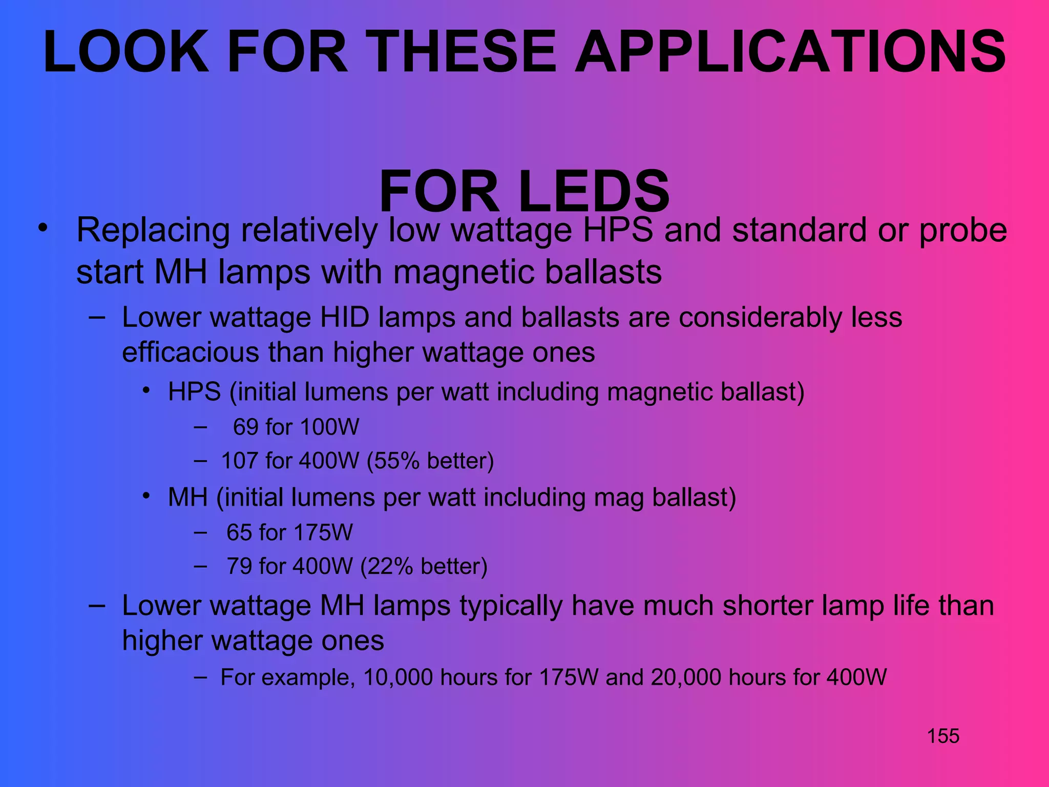 LOOK FOR THESE APPLICATIONS

                          FOR LEDS
• Replacing relatively low wattage HPS and standard or probe
  start MH lamps with magnetic ballasts
   – Lower wattage HID lamps and ballasts are considerably less
     efficacious than higher wattage ones
      • HPS (initial lumens per watt including magnetic ballast)
          – 69 for 100W
          – 107 for 400W (55% better)
      • MH (initial lumens per watt including mag ballast)
          – 65 for 175W
          – 79 for 400W (22% better)
   – Lower wattage MH lamps typically have much shorter lamp life than
     higher wattage ones
          – For example, 10,000 hours for 175W and 20,000 hours for 400W

                                                                           155
 