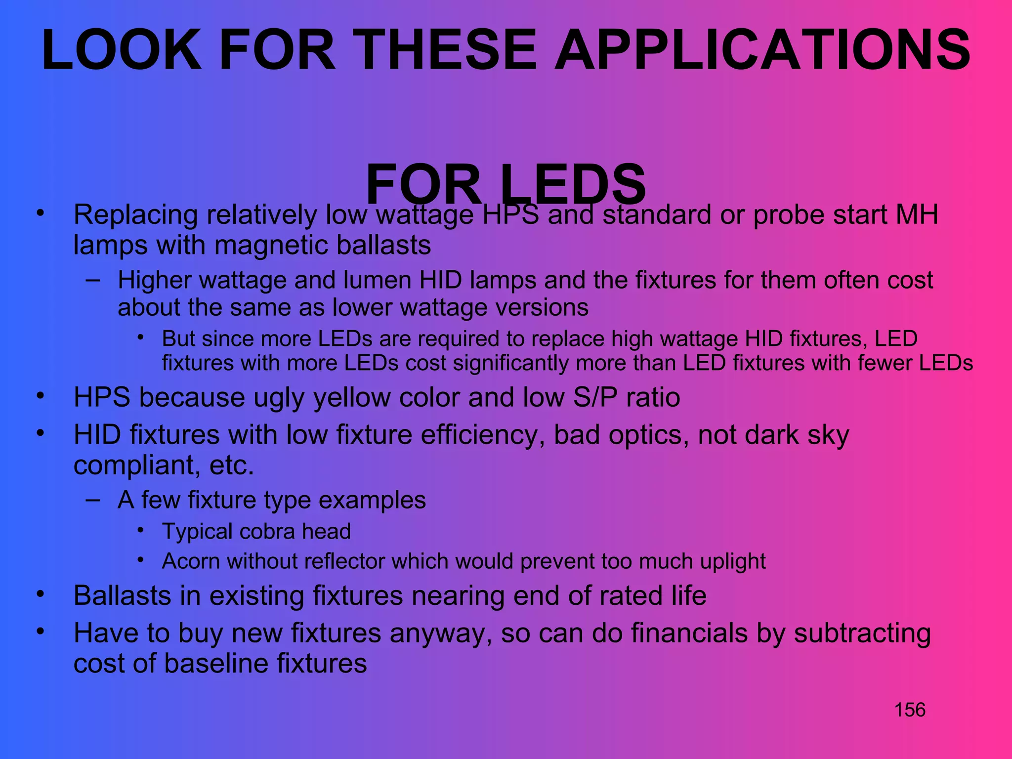 LOOK FOR THESE APPLICATIONS

•
                               FOR LEDS
    Replacing relatively low wattage HPS and standard or probe start MH
    lamps with magnetic ballasts
     – Higher wattage and lumen HID lamps and the fixtures for them often cost
       about the same as lower wattage versions
         • But since more LEDs are required to replace high wattage HID fixtures, LED
           fixtures with more LEDs cost significantly more than LED fixtures with fewer LEDs
•   HPS because ugly yellow color and low S/P ratio
•   HID fixtures with low fixture efficiency, bad optics, not dark sky
    compliant, etc.
     – A few fixture type examples
         • Typical cobra head
         • Acorn without reflector which would prevent too much uplight
•   Ballasts in existing fixtures nearing end of rated life
•   Have to buy new fixtures anyway, so can do financials by subtracting
    cost of baseline fixtures
                                                                                    156
 