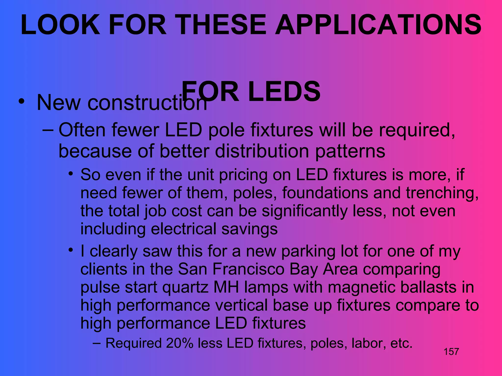 LOOK FOR THESE APPLICATIONS

                FOR
• New construction              LEDS
  – Often fewer LED pole fixtures will be required,
    because of better distribution patterns
    • So even if the unit pricing on LED fixtures is more, if
      need fewer of them, poles, foundations and trenching,
      the total job cost can be significantly less, not even
      including electrical savings
    • I clearly saw this for a new parking lot for one of my
      clients in the San Francisco Bay Area comparing
      pulse start quartz MH lamps with magnetic ballasts in
      high performance vertical base up fixtures compare to
      high performance LED fixtures
       – Required 20% less LED fixtures, poles, labor, etc.
                                                              157
 