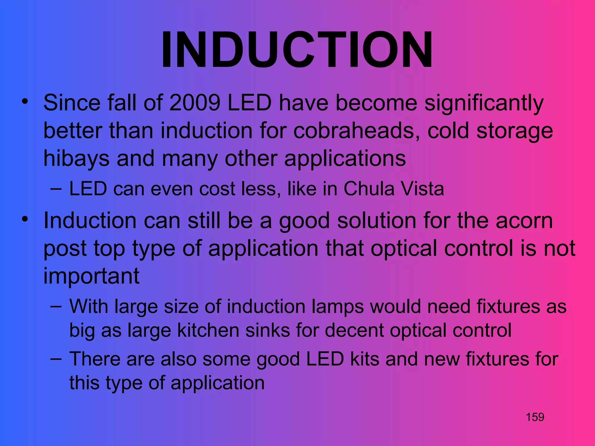 INDUCTION
• Since fall of 2009 LED have become significantly
  better than induction for cobraheads, cold storage
  hibays and many other applications
   – LED can even cost less, like in Chula Vista
• Induction can still be a good solution for the acorn
  post top type of application that optical control is not
  important
   – With large size of induction lamps would need fixtures as
     big as large kitchen sinks for decent optical control
   – There are also some good LED kits and new fixtures for
     this type of application
                                                         159
 