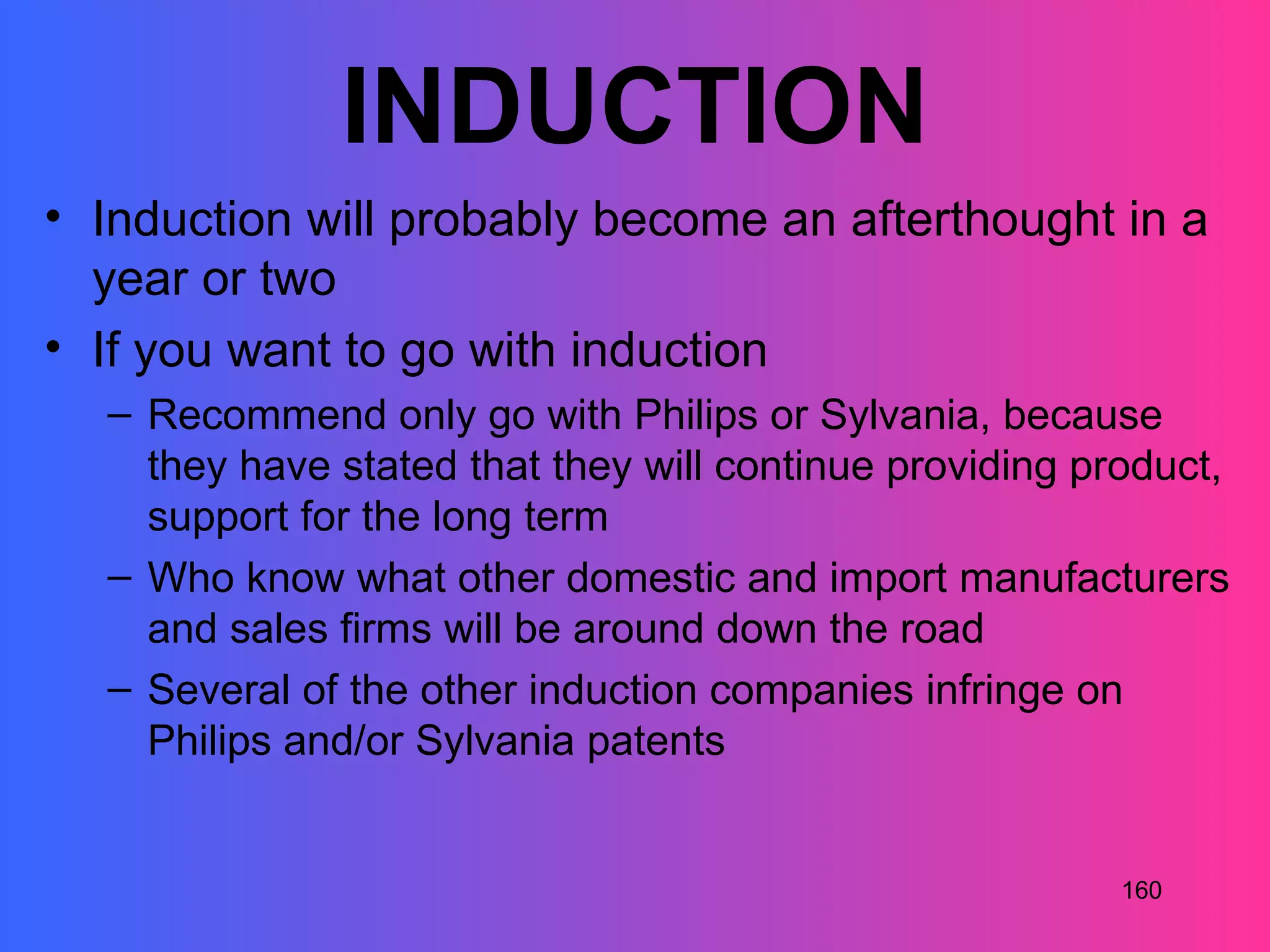 INDUCTION
• Induction will probably become an afterthought in a
  year or two
• If you want to go with induction
  – Recommend only go with Philips or Sylvania, because
    they have stated that they will continue providing product,
    support for the long term
  – Who know what other domestic and import manufacturers
    and sales firms will be around down the road
  – Several of the other induction companies infringe on
    Philips and/or Sylvania patents


                                                         160
 