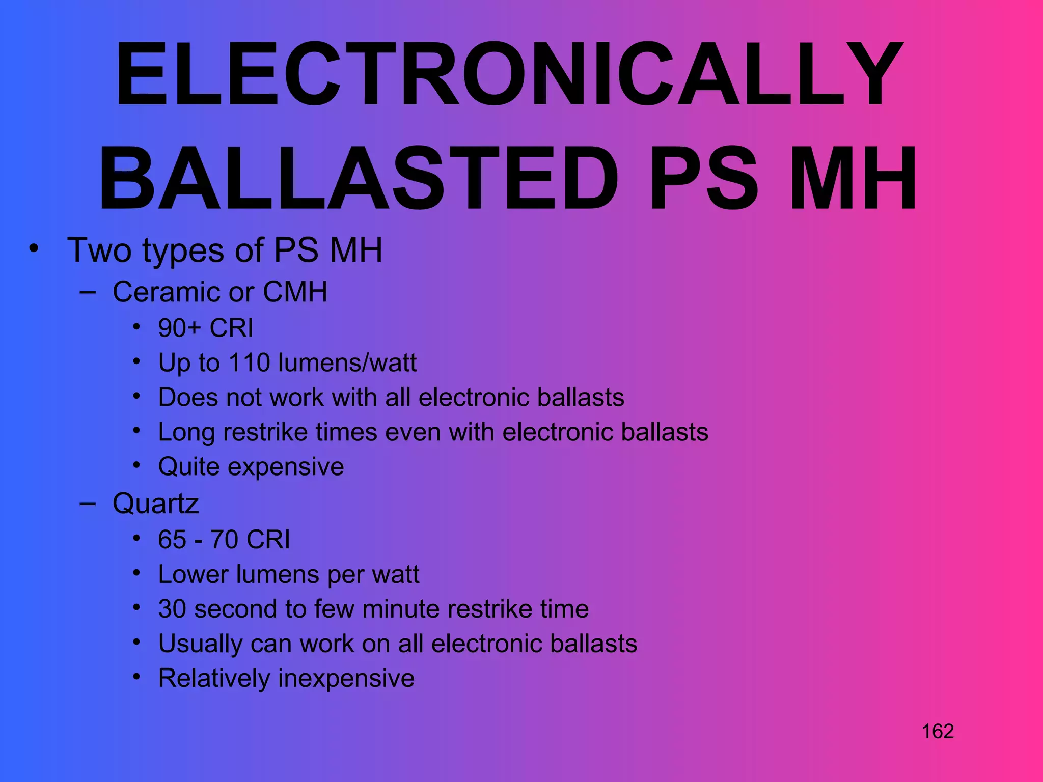 ELECTRONICALLY
   BALLASTED PS MH
• Two types of PS MH
  – Ceramic or CMH
     •   90+ CRI
     •   Up to 110 lumens/watt
     •   Does not work with all electronic ballasts
     •   Long restrike times even with electronic ballasts
     •   Quite expensive
  – Quartz
     •   65 - 70 CRI
     •   Lower lumens per watt
     •   30 second to few minute restrike time
     •   Usually can work on all electronic ballasts
     •   Relatively inexpensive
                                                             162
 