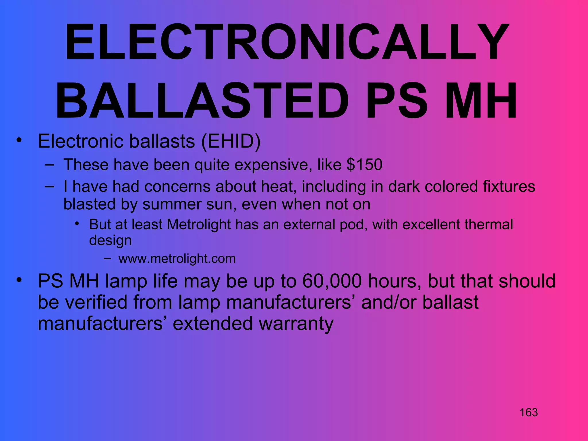 ELECTRONICALLY
    BALLASTED PS MH
• Electronic ballasts (EHID)
   – These have been quite expensive, like $150
   – I have had concerns about heat, including in dark colored fixtures
     blasted by summer sun, even when not on
       • But at least Metrolight has an external pod, with excellent thermal
         design
           – www.metrolight.com
• PS MH lamp life may be up to 60,000 hours, but that should
  be verified from lamp manufacturers’ and/or ballast
  manufacturers’ extended warranty



                                                                               163
 