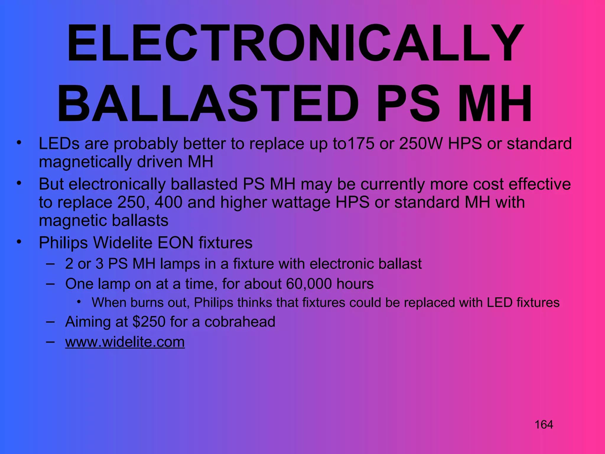 ELECTRONICALLY
      BALLASTED PS MH
•   LEDs are probably better to replace up to175 or 250W HPS or standard
    magnetically driven MH
•   But electronically ballasted PS MH may be currently more cost effective
    to replace 250, 400 and higher wattage HPS or standard MH with
    magnetic ballasts
•   Philips Widelite EON fixtures
     – 2 or 3 PS MH lamps in a fixture with electronic ballast
     – One lamp on at a time, for about 60,000 hours
         • When burns out, Philips thinks that fixtures could be replaced with LED fixtures
     – Aiming at $250 for a cobrahead
     – www.widelite.com




                                                                                      164
 