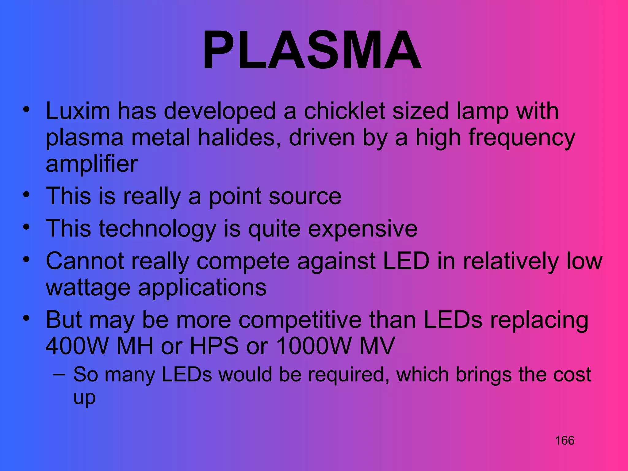 PLASMA
• Luxim has developed a chicklet sized lamp with
  plasma metal halides, driven by a high frequency
  amplifier
• This is really a point source
• This technology is quite expensive
• Cannot really compete against LED in relatively low
  wattage applications
• But may be more competitive than LEDs replacing
  400W MH or HPS or 1000W MV
  – So many LEDs would be required, which brings the cost
    up
                                                     166
 