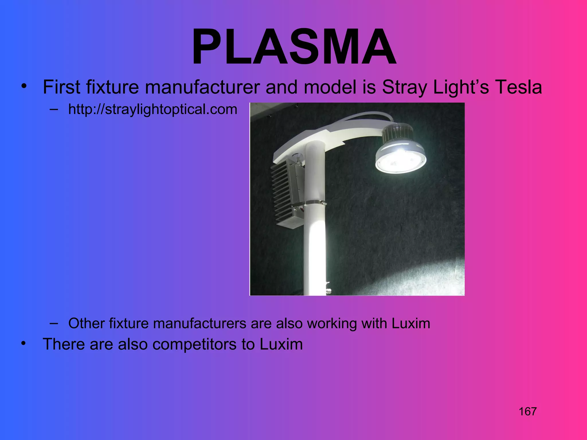 PLASMA
• First fixture manufacturer and model is Stray Light’s Tesla
    – http://straylightoptical.com




    – Other fixture manufacturers are also working with Luxim
•   There are also competitors to Luxim



                                                                167
 