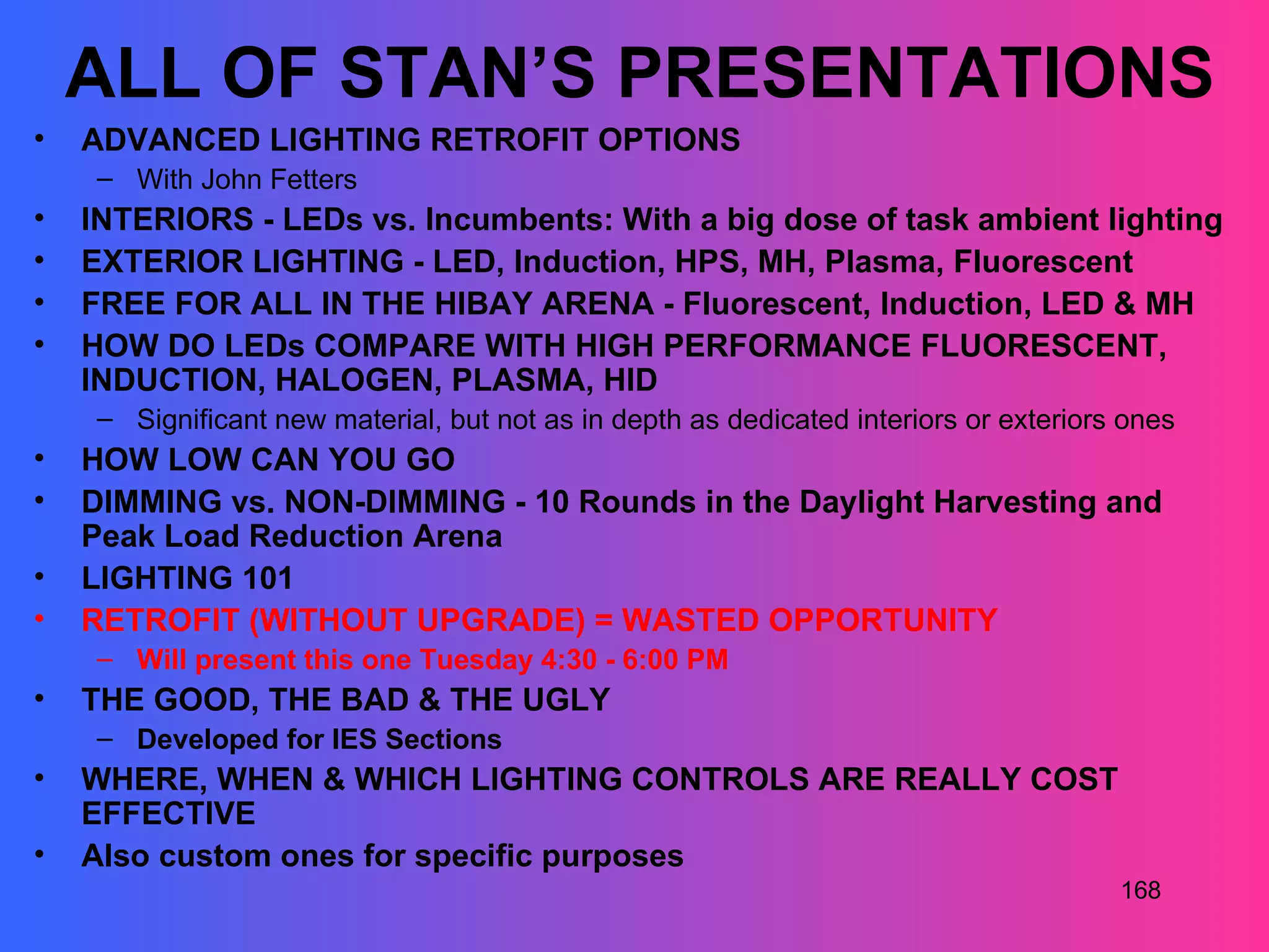 ALL OF STAN’S PRESENTATIONS
•   ADVANCED LIGHTING RETROFIT OPTIONS
     – With John Fetters
•   INTERIORS - LEDs vs. Incumbents: With a big dose of task ambient lighting
•   EXTERIOR LIGHTING - LED, Induction, HPS, MH, Plasma, Fluorescent
•   FREE FOR ALL IN THE HIBAY ARENA - Fluorescent, Induction, LED & MH
•   HOW DO LEDs COMPARE WITH HIGH PERFORMANCE FLUORESCENT,
    INDUCTION, HALOGEN, PLASMA, HID
     – Significant new material, but not as in depth as dedicated interiors or exteriors ones
•   HOW LOW CAN YOU GO
•   DIMMING vs. NON-DIMMING - 10 Rounds in the Daylight Harvesting and
    Peak Load Reduction Arena
•   LIGHTING 101
•   RETROFIT (WITHOUT UPGRADE) = WASTED OPPORTUNITY
     – Will present this one Tuesday 4:30 - 6:00 PM
•   THE GOOD, THE BAD & THE UGLY
     – Developed for IES Sections
•   WHERE, WHEN & WHICH LIGHTING CONTROLS ARE REALLY COST
    EFFECTIVE
•   Also custom ones for specific purposes
                                                                                        168
 