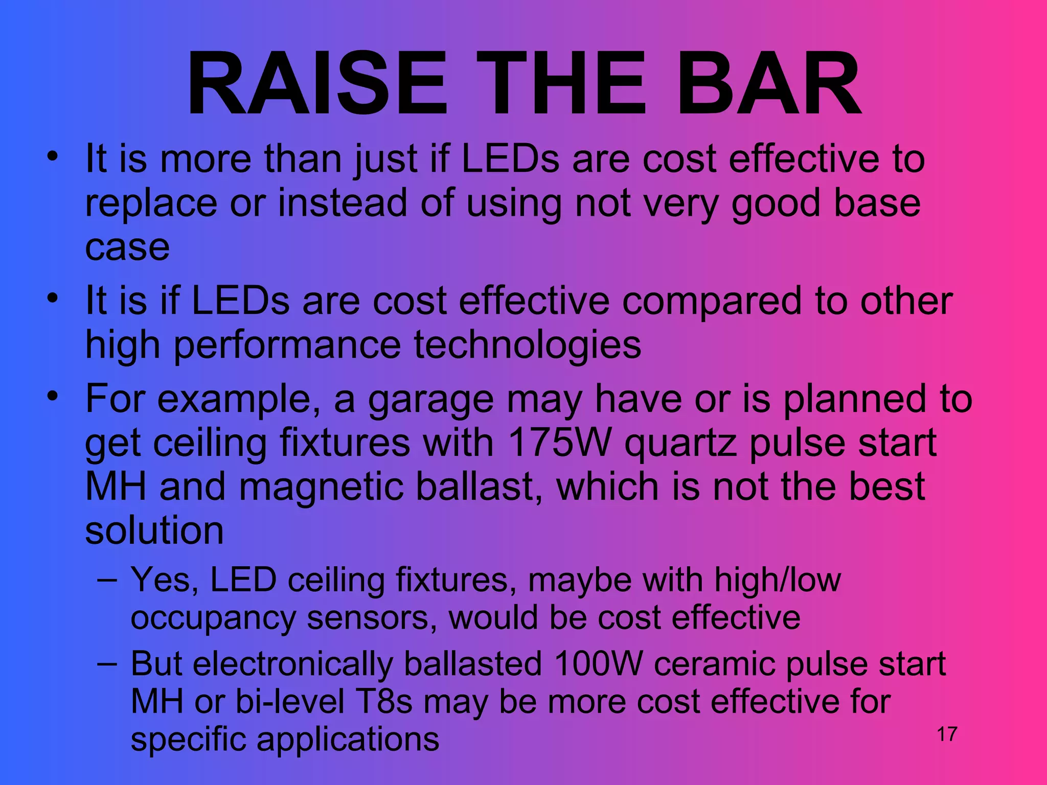 RAISE THE BAR
• It is more than just if LEDs are cost effective to
  replace or instead of using not very good base
  case
• It is if LEDs are cost effective compared to other
  high performance technologies
• For example, a garage may have or is planned to
  get ceiling fixtures with 175W quartz pulse start
  MH and magnetic ballast, which is not the best
  solution
  – Yes, LED ceiling fixtures, maybe with high/low
    occupancy sensors, would be cost effective
  – But electronically ballasted 100W ceramic pulse start
    MH or bi-level T8s may be more cost effective for
    specific applications                               17
 