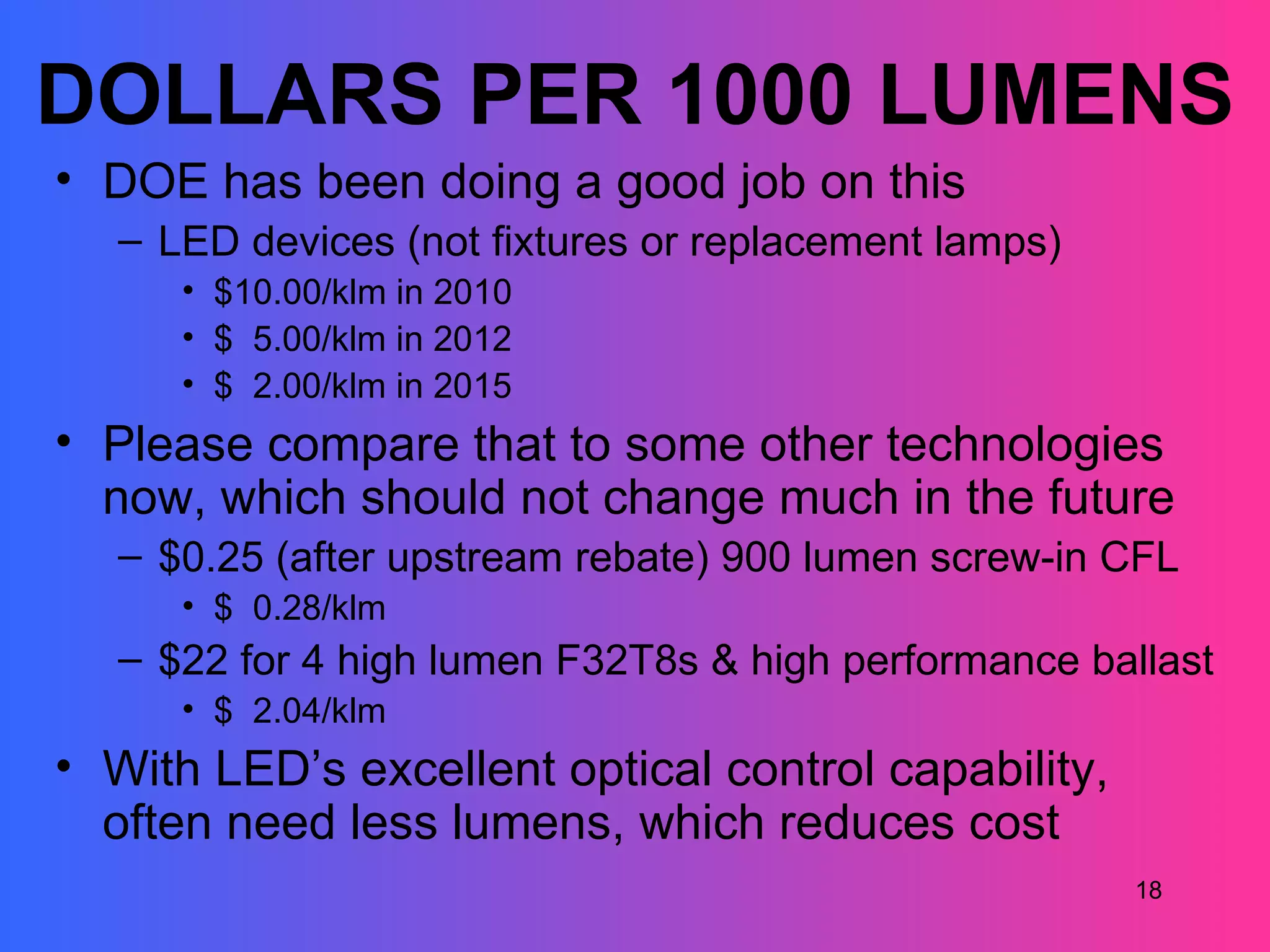 DOLLARS PER 1000 LUMENS
• DOE has been doing a good job on this
   – LED devices (not fixtures or replacement lamps)
      • $10.00/klm in 2010
      • $ 5.00/klm in 2012
      • $ 2.00/klm in 2015
• Please compare that to some other technologies
  now, which should not change much in the future
   – $0.25 (after upstream rebate) 900 lumen screw-in CFL
      • $ 0.28/klm
   – $22 for 4 high lumen F32T8s & high performance ballast
      • $ 2.04/klm
• With LED’s excellent optical control capability,
  often need less lumens, which reduces cost
                                                       18
 