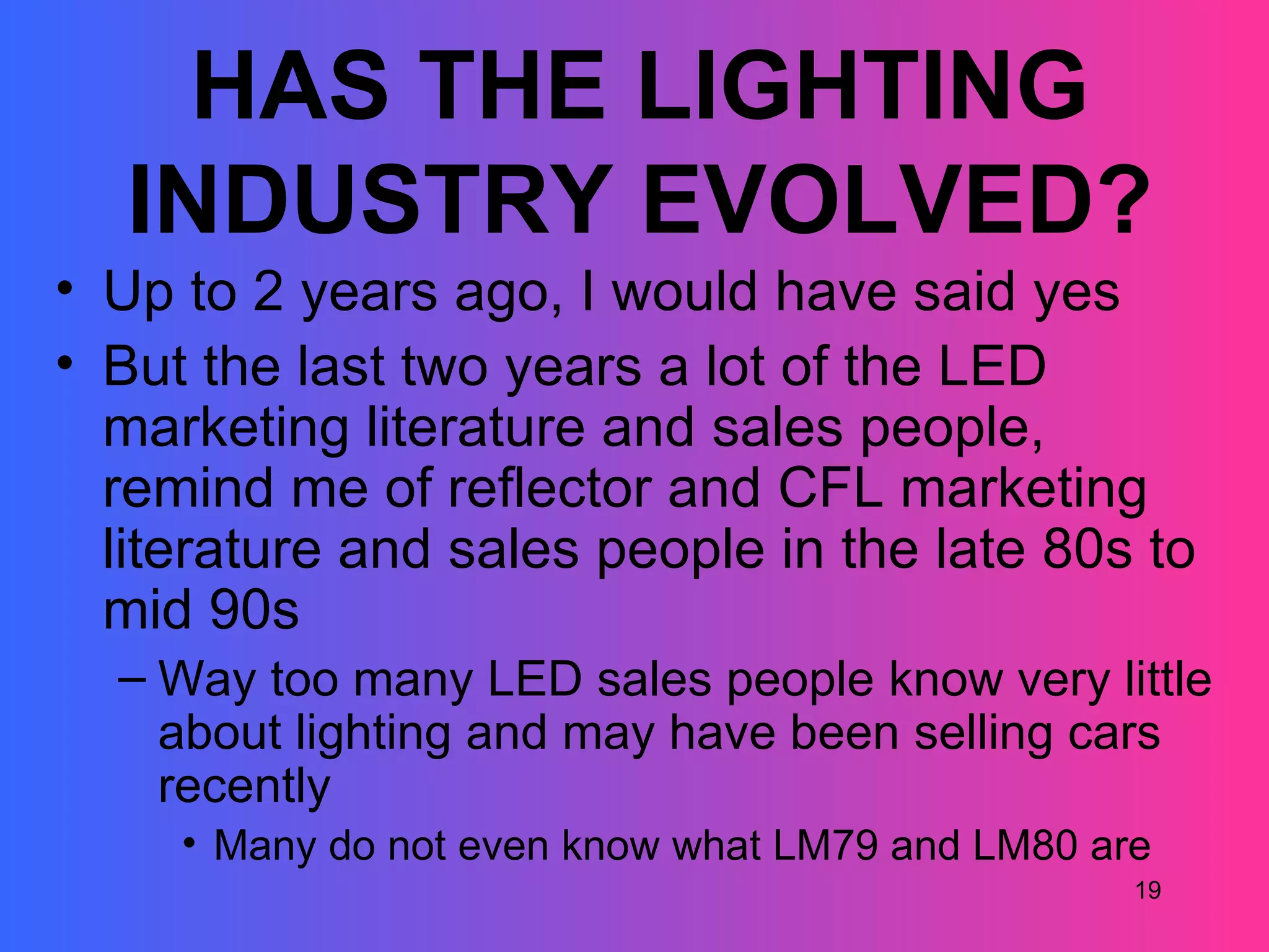 HAS THE LIGHTING
   INDUSTRY EVOLVED?
• Up to 2 years ago, I would have said yes
• But the last two years a lot of the LED
  marketing literature and sales people,
  remind me of reflector and CFL marketing
  literature and sales people in the late 80s to
  mid 90s
  – Way too many LED sales people know very little
    about lighting and may have been selling cars
    recently
     • Many do not even know what LM79 and LM80 are
                                                  19
 