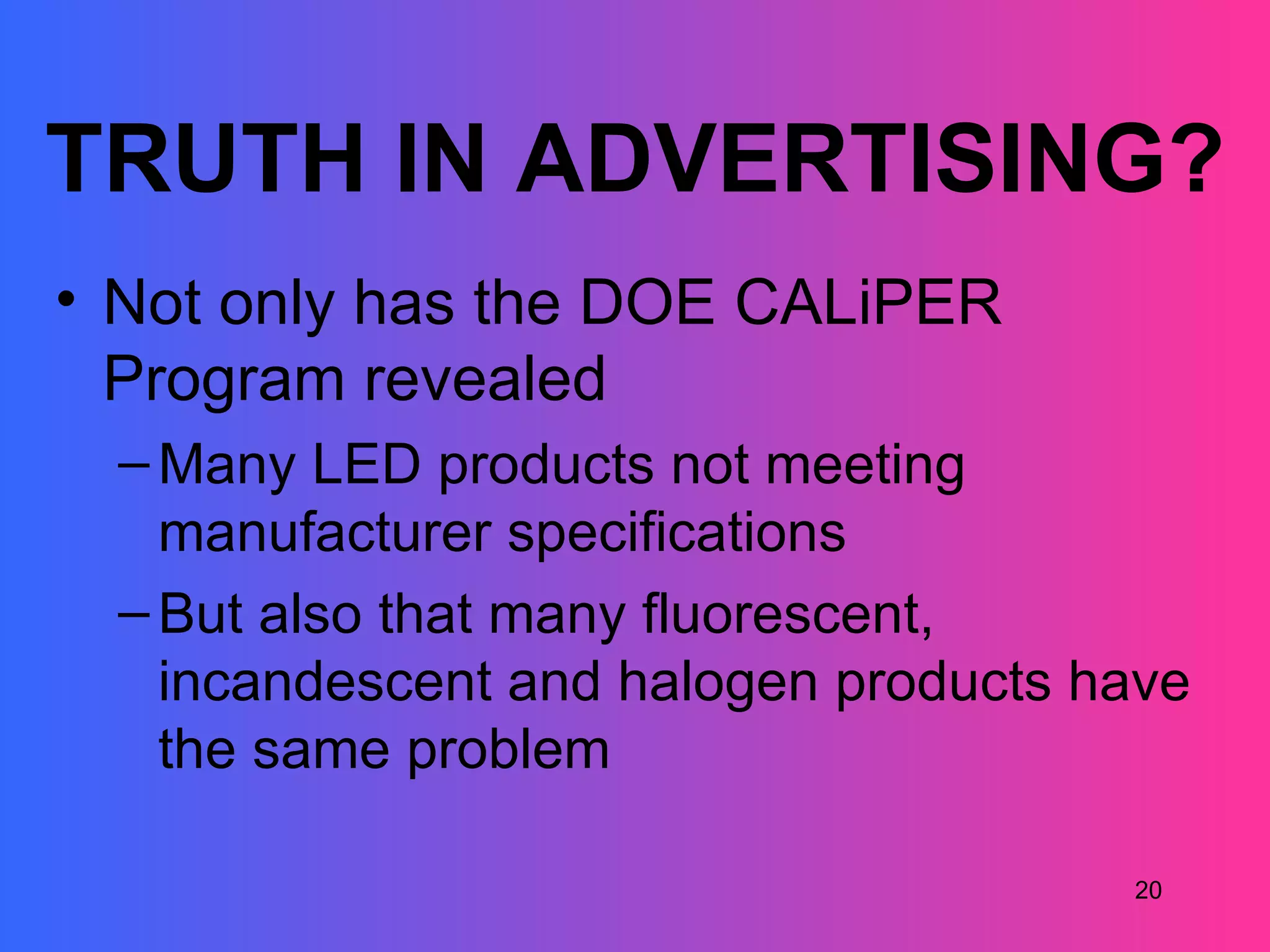 TRUTH IN ADVERTISING?
• Not only has the DOE CALiPER
  Program revealed
  – Many LED products not meeting
    manufacturer specifications
  – But also that many fluorescent,
    incandescent and halogen products have
    the same problem

                                       20
 