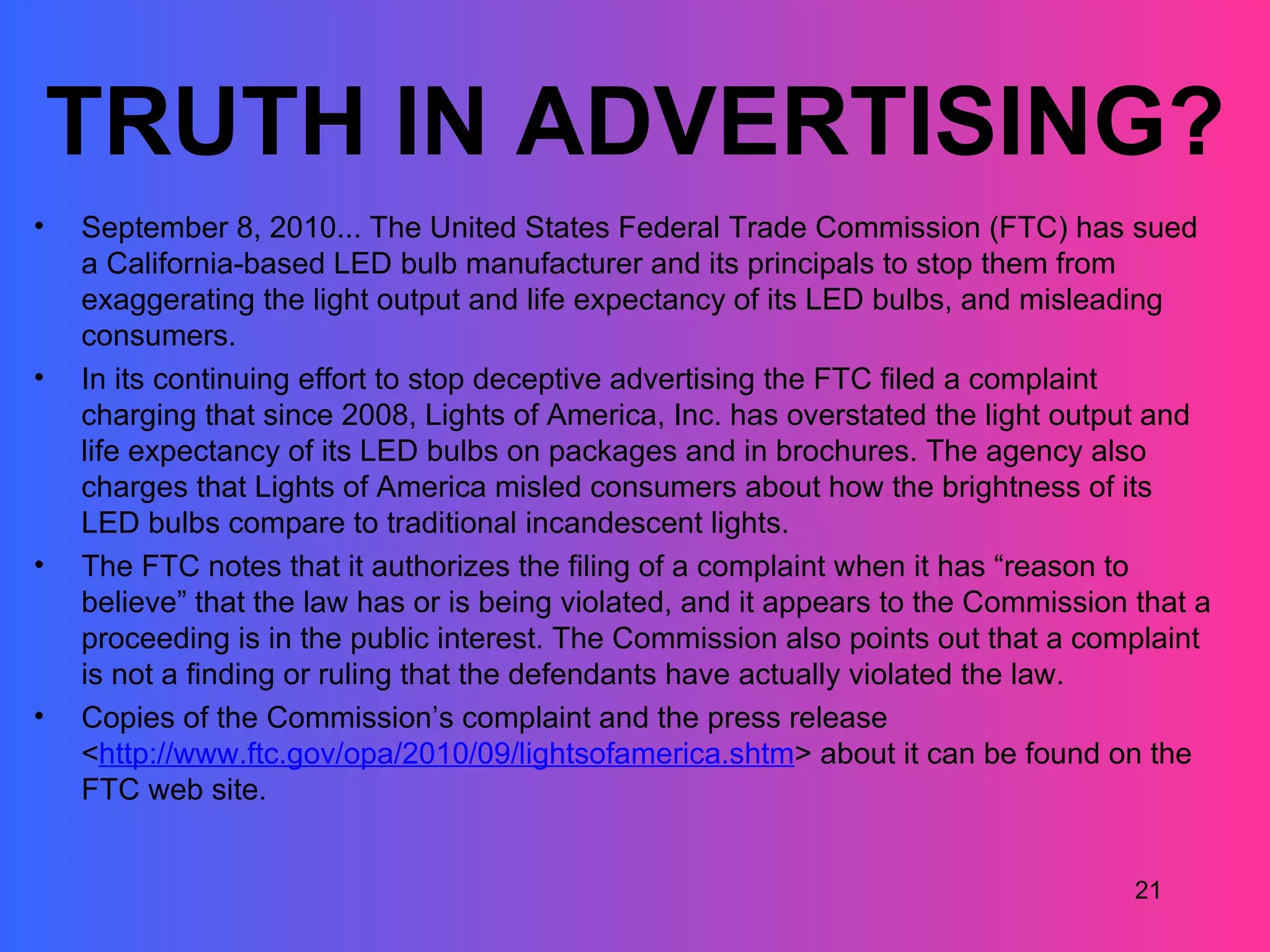 TRUTH IN ADVERTISING?
•   September 8, 2010... The United States Federal Trade Commission (FTC) has sued
    a California-based LED bulb manufacturer and its principals to stop them from
    exaggerating the light output and life expectancy of its LED bulbs, and misleading
    consumers.
•   In its continuing effort to stop deceptive advertising the FTC filed a complaint
    charging that since 2008, Lights of America, Inc. has overstated the light output and
    life expectancy of its LED bulbs on packages and in brochures. The agency also
    charges that Lights of America misled consumers about how the brightness of its
    LED bulbs compare to traditional incandescent lights.
•   The FTC notes that it authorizes the filing of a complaint when it has “reason to
    believe” that the law has or is being violated, and it appears to the Commission that a
    proceeding is in the public interest. The Commission also points out that a complaint
    is not a finding or ruling that the defendants have actually violated the law.
•   Copies of the Commission’s complaint and the press release
    <http://www.ftc.gov/opa/2010/09/lightsofamerica.shtm> about it can be found on the
    FTC web site.


                                                                                     21
 