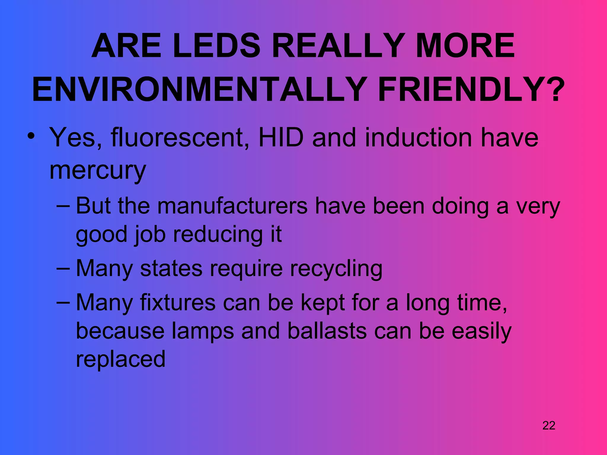 ARE LEDS REALLY MORE
ENVIRONMENTALLY FRIENDLY?
• Yes, fluorescent, HID and induction have
  mercury
  – But the manufacturers have been doing a very
    good job reducing it
  – Many states require recycling
  – Many fixtures can be kept for a long time,
    because lamps and ballasts can be easily
    replaced

                                              22
 
