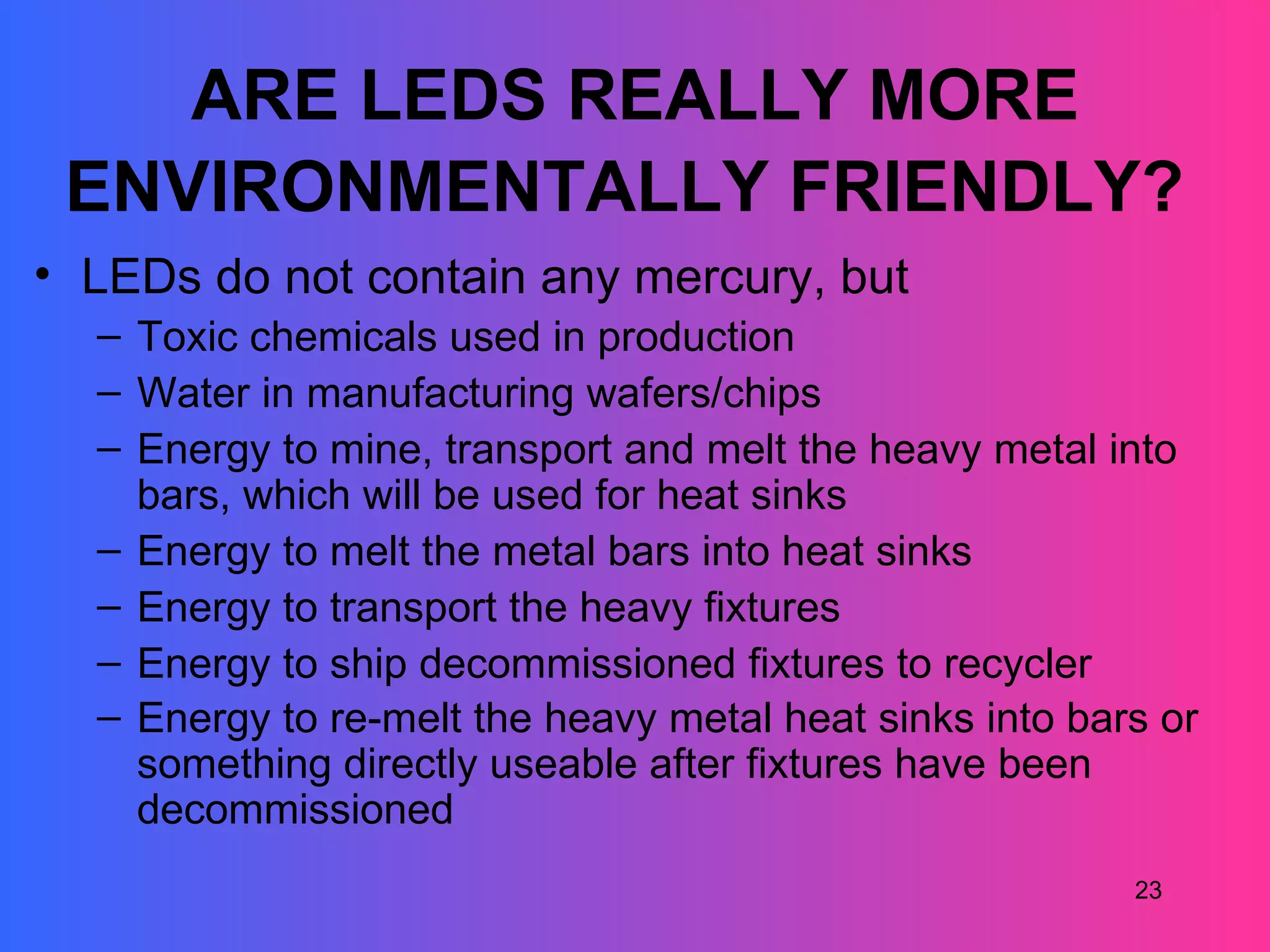 ARE LEDS REALLY MORE
 ENVIRONMENTALLY FRIENDLY?
• LEDs do not contain any mercury, but
  – Toxic chemicals used in production
  – Water in manufacturing wafers/chips
  – Energy to mine, transport and melt the heavy metal into
    bars, which will be used for heat sinks
  – Energy to melt the metal bars into heat sinks
  – Energy to transport the heavy fixtures
  – Energy to ship decommissioned fixtures to recycler
  – Energy to re-melt the heavy metal heat sinks into bars or
    something directly useable after fixtures have been
    decommissioned
                                                         23
 