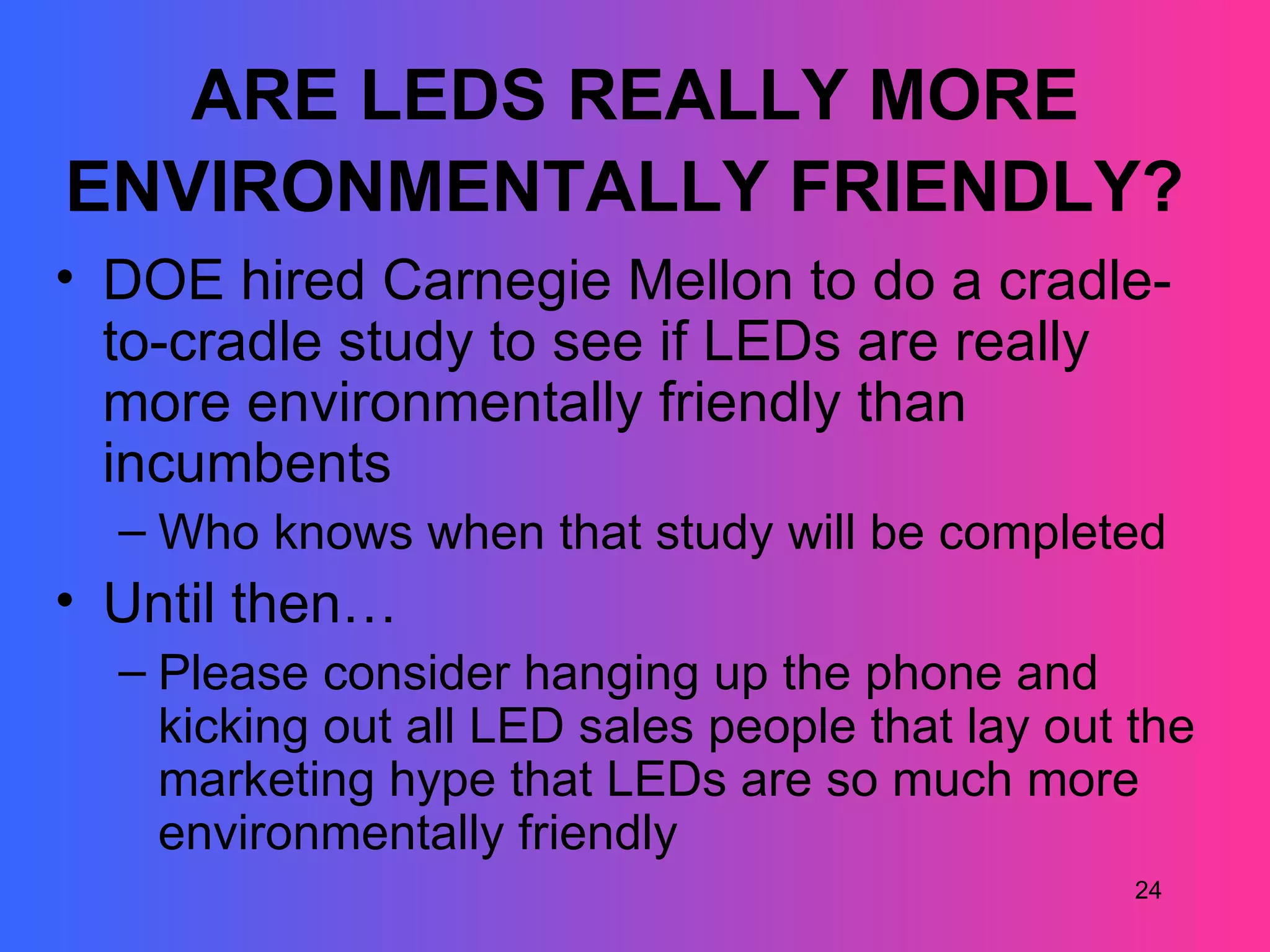 ARE LEDS REALLY MORE
ENVIRONMENTALLY FRIENDLY?
• DOE hired Carnegie Mellon to do a cradle-
  to-cradle study to see if LEDs are really
  more environmentally friendly than
  incumbents
  – Who knows when that study will be completed
• Until then…
  – Please consider hanging up the phone and
    kicking out all LED sales people that lay out the
    marketing hype that LEDs are so much more
    environmentally friendly
                                                  24
 