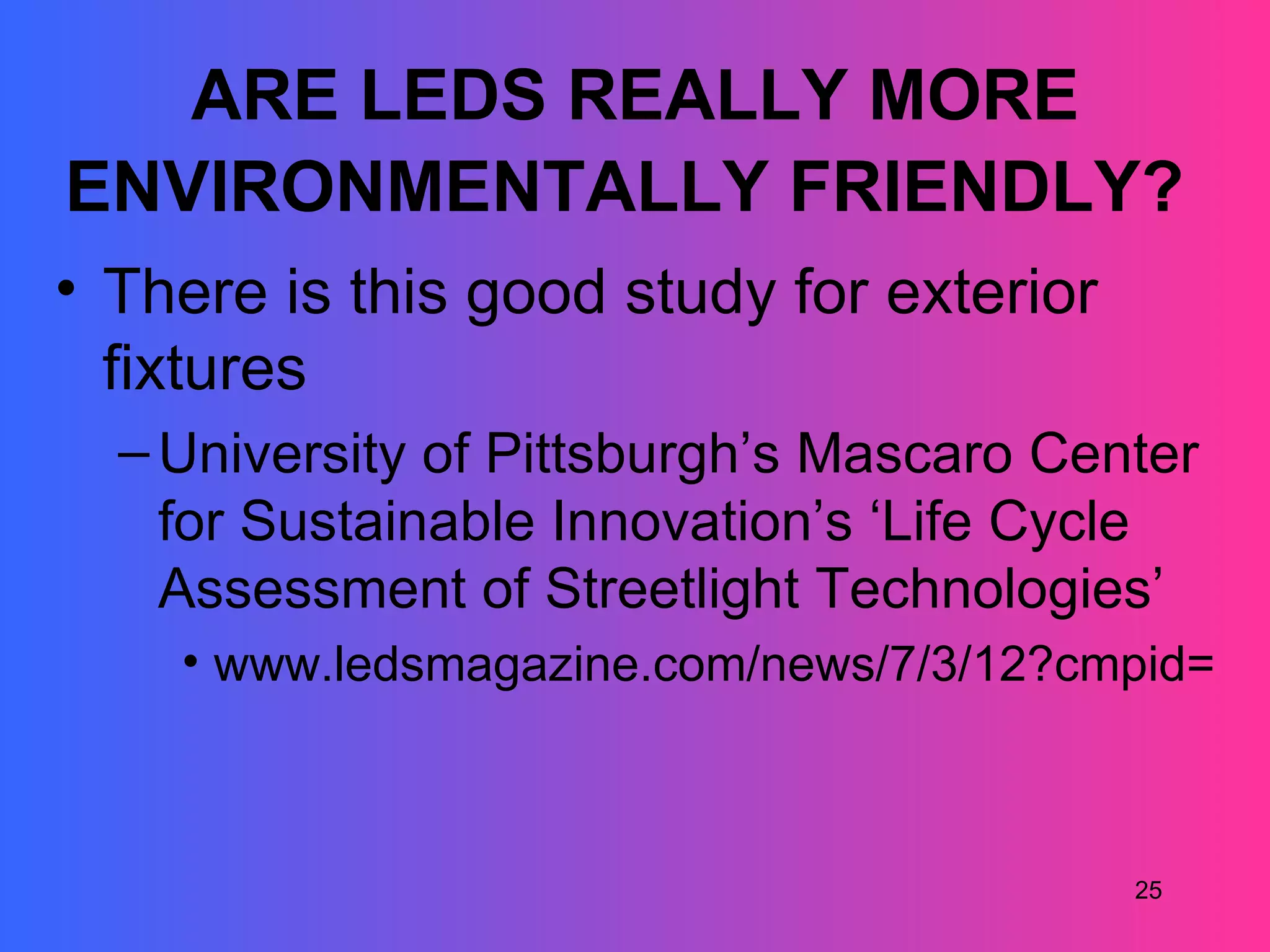 ARE LEDS REALLY MORE
ENVIRONMENTALLY FRIENDLY?
• There is this good study for exterior
  fixtures
  – University of Pittsburgh’s Mascaro Center
    for Sustainable Innovation’s ‘Life Cycle
    Assessment of Streetlight Technologies’
    • www.ledsmagazine.com/news/7/3/12?cmpid=En



                                          25
 