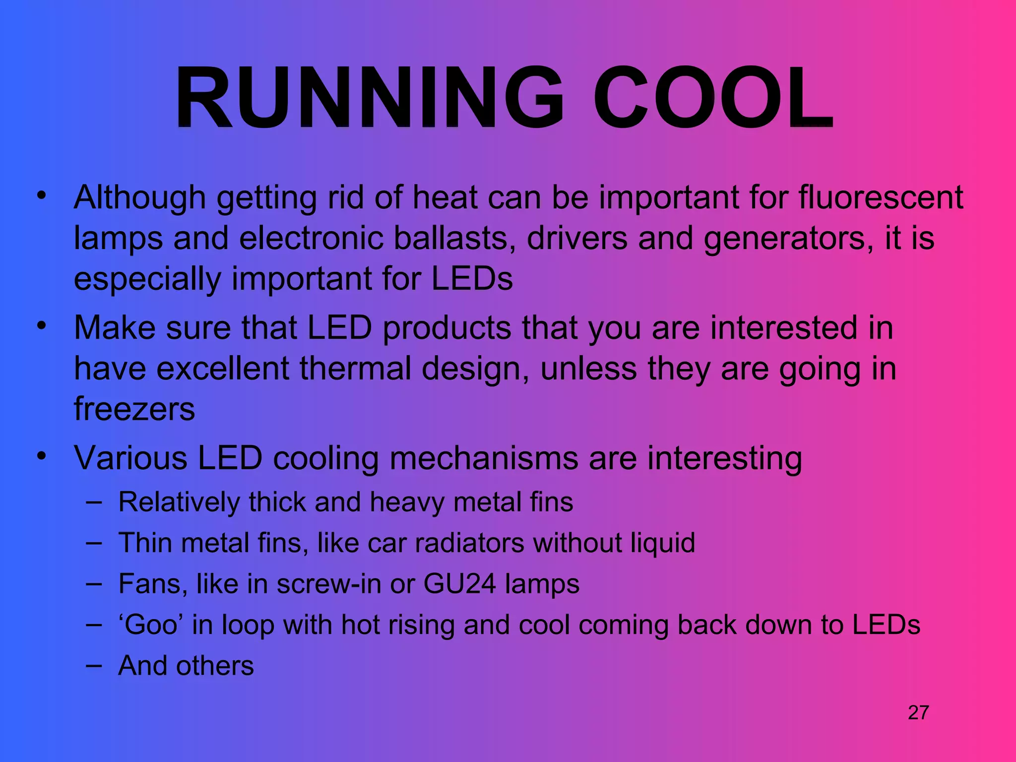 RUNNING COOL
• Although getting rid of heat can be important for fluorescent
  lamps and electronic ballasts, drivers and generators, it is
  especially important for LEDs
• Make sure that LED products that you are interested in
  have excellent thermal design, unless they are going in
  freezers
• Various LED cooling mechanisms are interesting
   –   Relatively thick and heavy metal fins
   –   Thin metal fins, like car radiators without liquid
   –   Fans, like in screw-in or GU24 lamps
   –   ‘Goo’ in loop with hot rising and cool coming back down to LEDs
   –   And others
                                                                    27
 