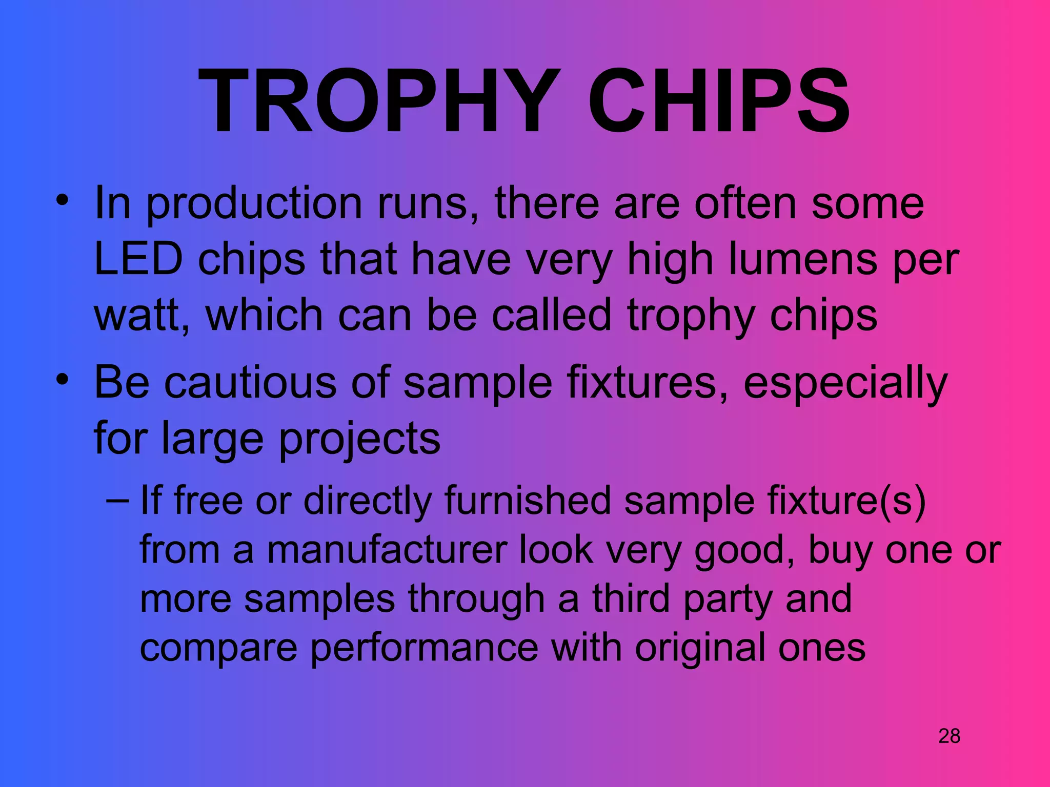 TROPHY CHIPS
• In production runs, there are often some
  LED chips that have very high lumens per
  watt, which can be called trophy chips
• Be cautious of sample fixtures, especially
  for large projects
  – If free or directly furnished sample fixture(s)
    from a manufacturer look very good, buy one or
    more samples through a third party and
    compare performance with original ones

                                               28
 