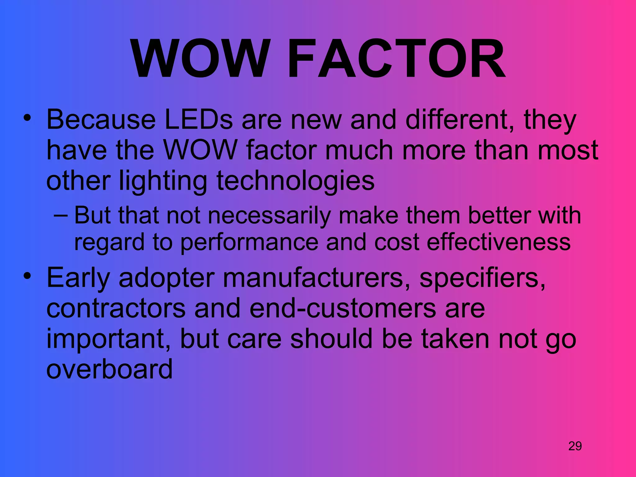 WOW FACTOR
• Because LEDs are new and different, they
  have the WOW factor much more than most
  other lighting technologies
  – But that not necessarily make them better with
    regard to performance and cost effectiveness
• Early adopter manufacturers, specifiers,
  contractors and end-customers are
  important, but care should be taken not go
  overboard

                                                29
 