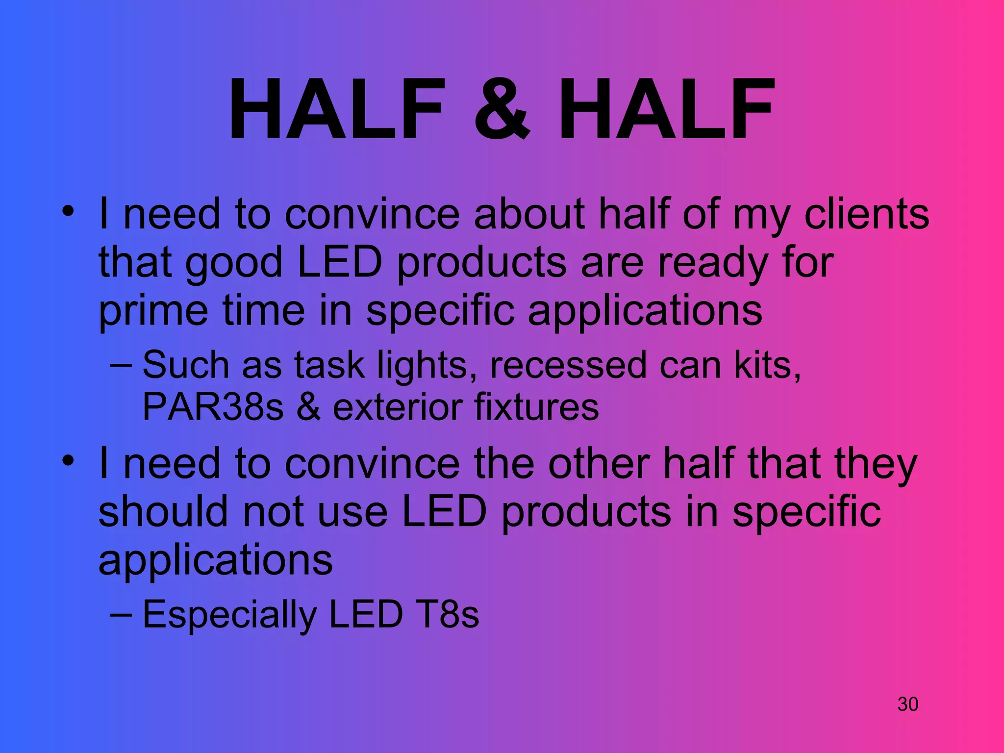 HALF & HALF
• I need to convince about half of my clients
  that good LED products are ready for
  prime time in specific applications
  – Such as task lights, recessed can kits,
    PAR38s & exterior fixtures
• I need to convince the other half that they
  should not use LED products in specific
  applications
  – Especially LED T8s

                                              30
 