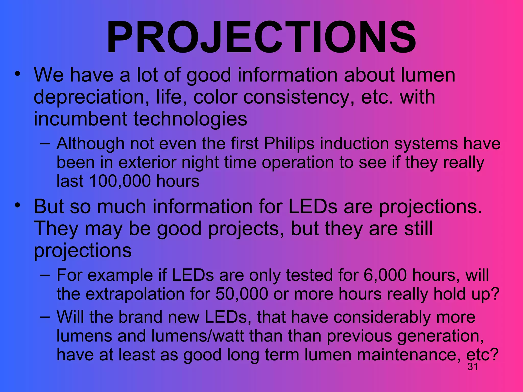 PROJECTIONS
• We have a lot of good information about lumen
  depreciation, life, color consistency, etc. with
  incumbent technologies
  – Although not even the first Philips induction systems have
    been in exterior night time operation to see if they really
    last 100,000 hours
• But so much information for LEDs are projections.
  They may be good projects, but they are still
  projections
  – For example if LEDs are only tested for 6,000 hours, will
    the extrapolation for 50,000 or more hours really hold up?
  – Will the brand new LEDs, that have considerably more
    lumens and lumens/watt than than previous generation,
    have at least as good long term lumen maintenance, etc?
                                                          31
 