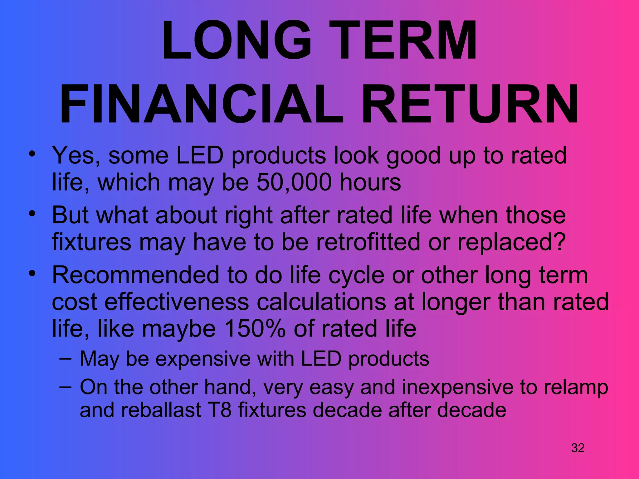 LONG TERM
  FINANCIAL RETURN
• Yes, some LED products look good up to rated
  life, which may be 50,000 hours
• But what about right after rated life when those
  fixtures may have to be retrofitted or replaced?
• Recommended to do life cycle or other long term
  cost effectiveness calculations at longer than rated
  life, like maybe 150% of rated life
  – May be expensive with LED products
  – On the other hand, very easy and inexpensive to relamp
    and reballast T8 fixtures decade after decade
                                                      32
 