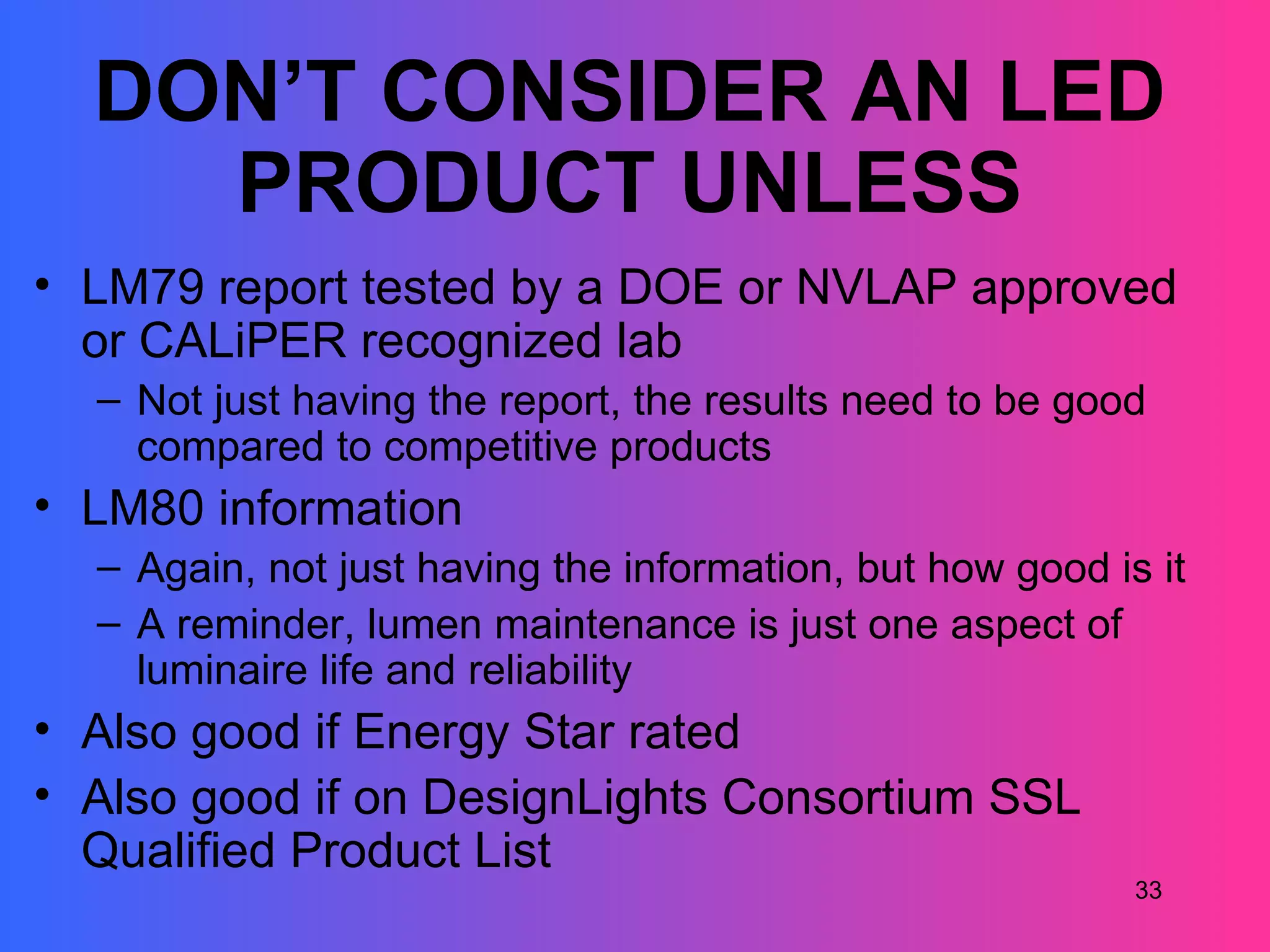 DON’T CONSIDER AN LED
    PRODUCT UNLESS
• LM79 report tested by a DOE or NVLAP approved
  or CALiPER recognized lab
  – Not just having the report, the results need to be good
    compared to competitive products
• LM80 information
  – Again, not just having the information, but how good is it
  – A reminder, lumen maintenance is just one aspect of
    luminaire life and reliability
• Also good if Energy Star rated
• Also good if on DesignLights Consortium SSL
  Qualified Product List
                                                           33
 