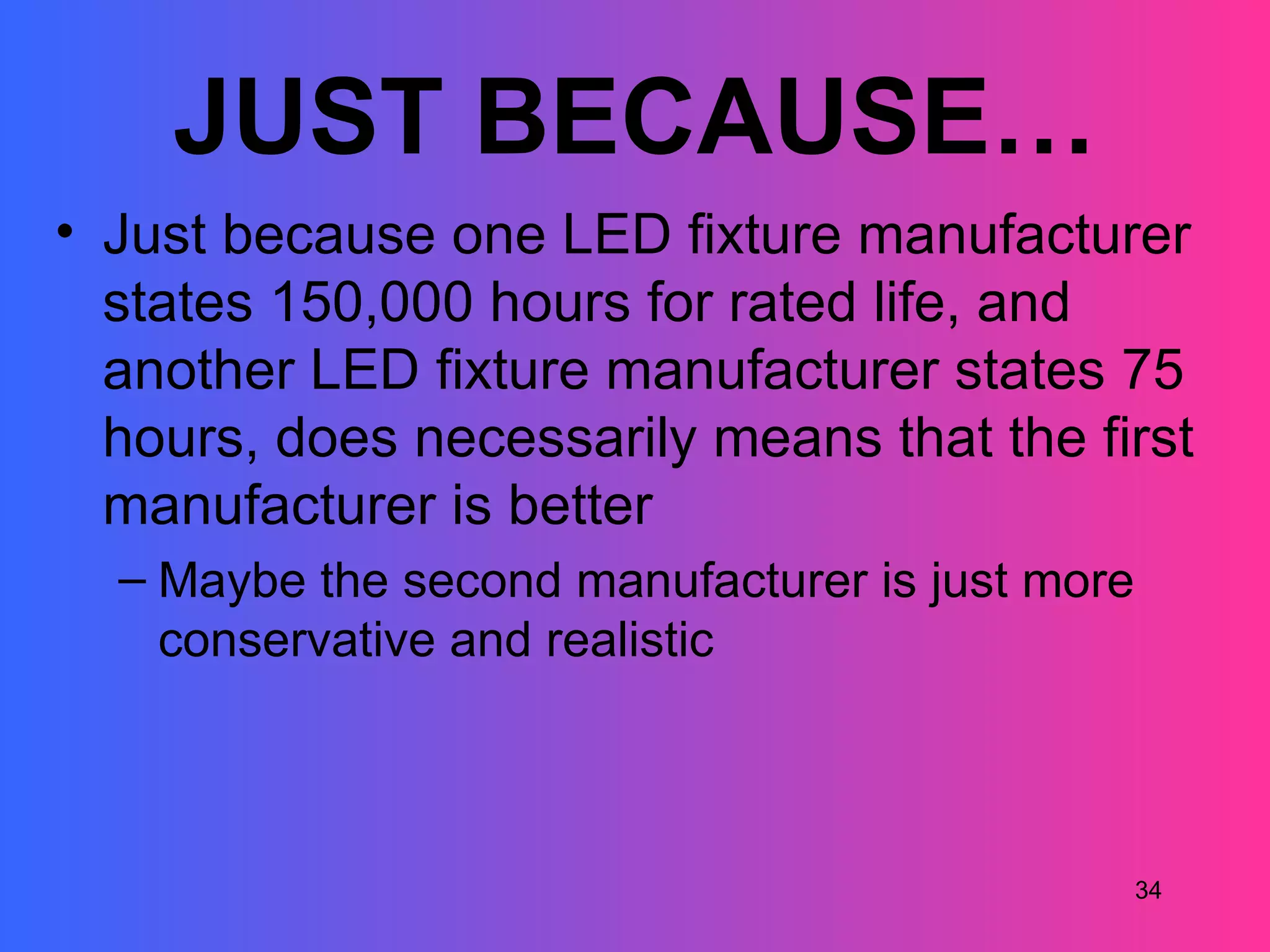 JUST BECAUSE…
• Just because one LED fixture manufacturer
  states 150,000 hours for rated life, and
  another LED fixture manufacturer states 75
  hours, does necessarily means that the first
  manufacturer is better
  – Maybe the second manufacturer is just more
    conservative and realistic



                                                 34
 