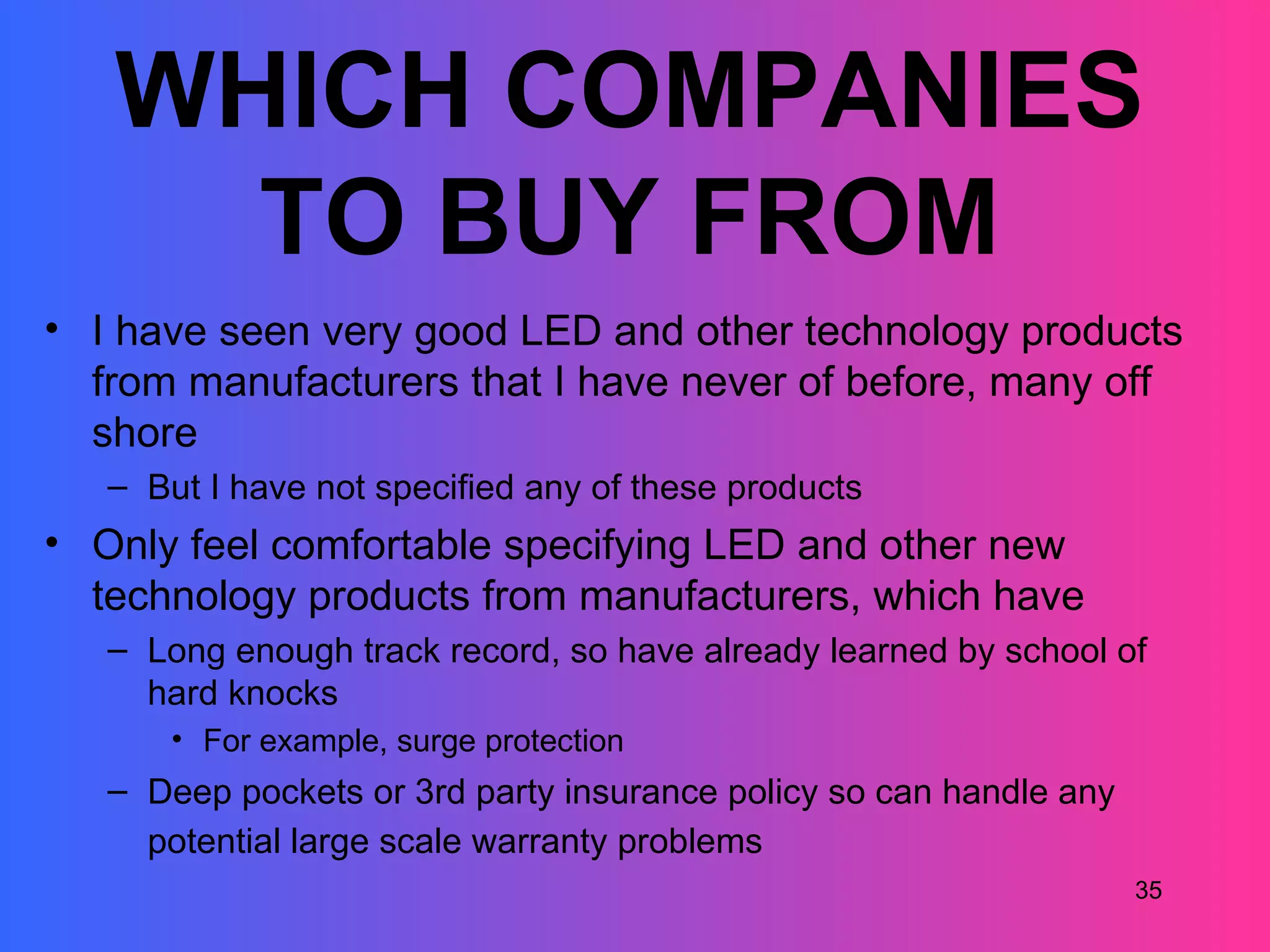 WHICH COMPANIES
     TO BUY FROM
• I have seen very good LED and other technology products
  from manufacturers that I have never of before, many off
  shore
   – But I have not specified any of these products
• Only feel comfortable specifying LED and other new
  technology products from manufacturers, which have
   – Long enough track record, so have already learned by school of
     hard knocks
       • For example, surge protection
   – Deep pockets or 3rd party insurance policy so can handle any
     potential large scale warranty problems
                                                                    35
 