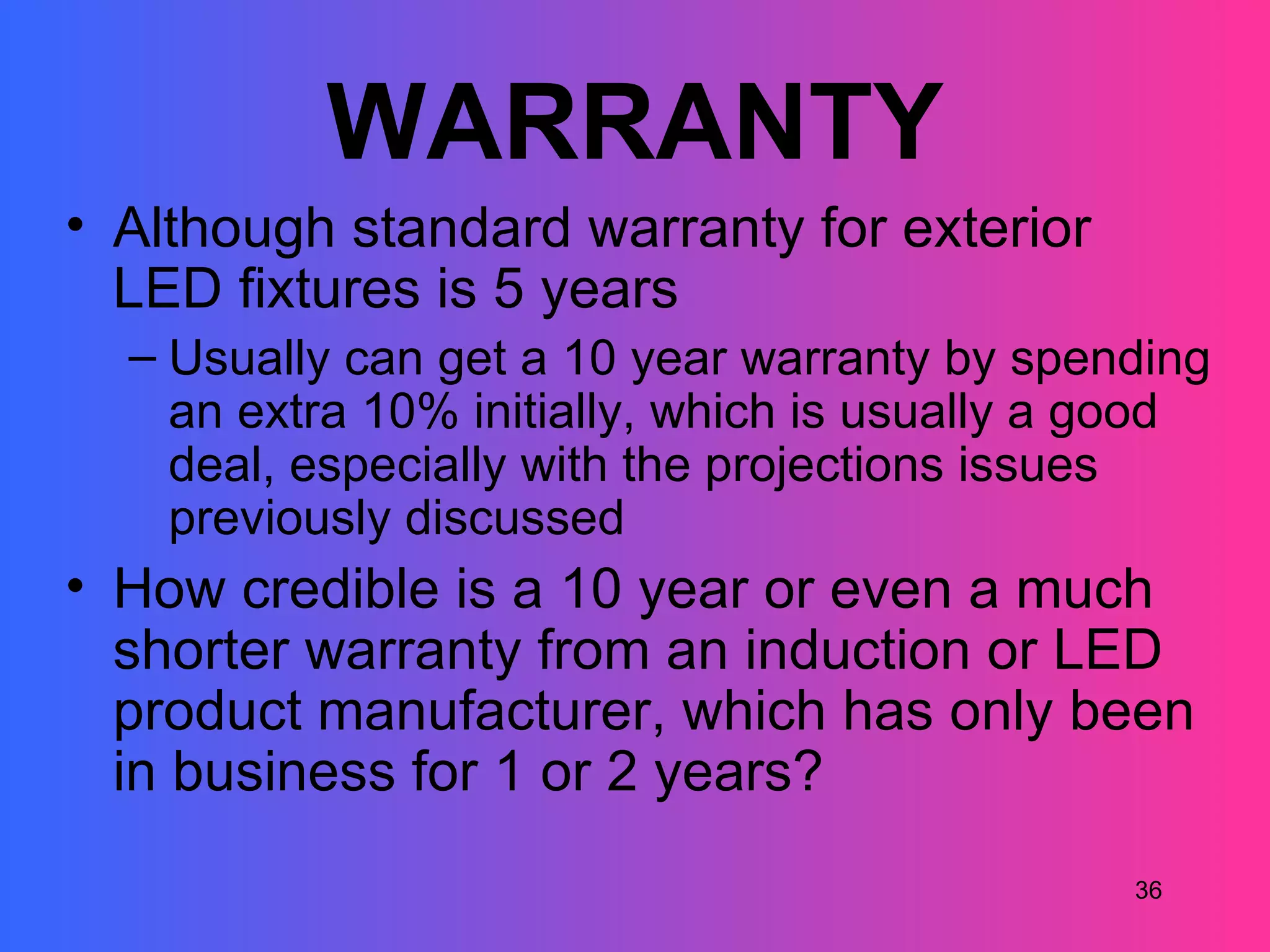 WARRANTY
• Although standard warranty for exterior
  LED fixtures is 5 years
  – Usually can get a 10 year warranty by spending
    an extra 10% initially, which is usually a good
    deal, especially with the projections issues
    previously discussed
• How credible is a 10 year or even a much
  shorter warranty from an induction or LED
  product manufacturer, which has only been
  in business for 1 or 2 years?
                                               36
 