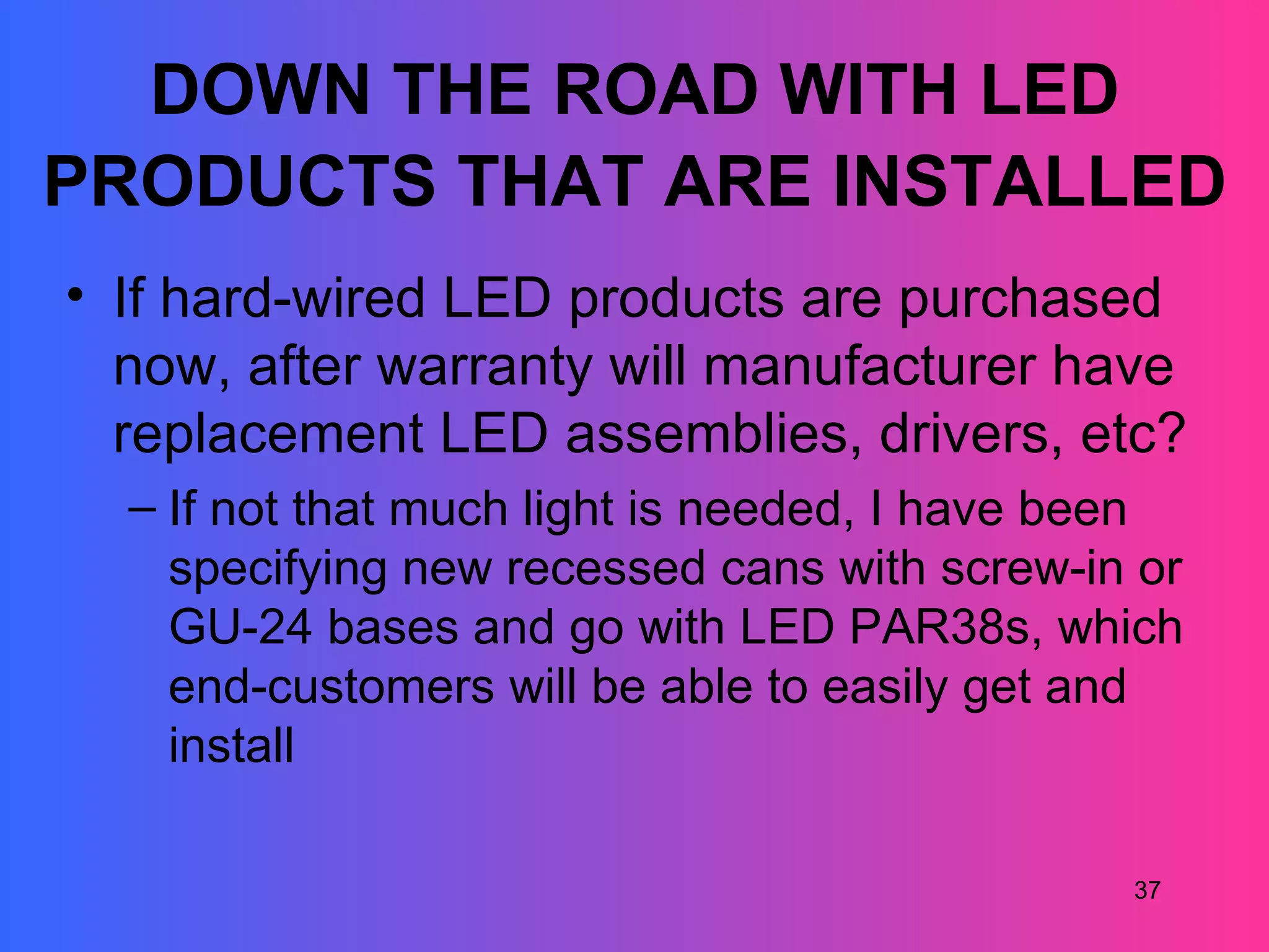 DOWN THE ROAD WITH LED
PRODUCTS THAT ARE INSTALLED
• If hard-wired LED products are purchased
  now, after warranty will manufacturer have
  replacement LED assemblies, drivers, etc?
  – If not that much light is needed, I have been
    specifying new recessed cans with screw-in or
    GU-24 bases and go with LED PAR38s, which
    end-customers will be able to easily get and
    install

                                              37
 