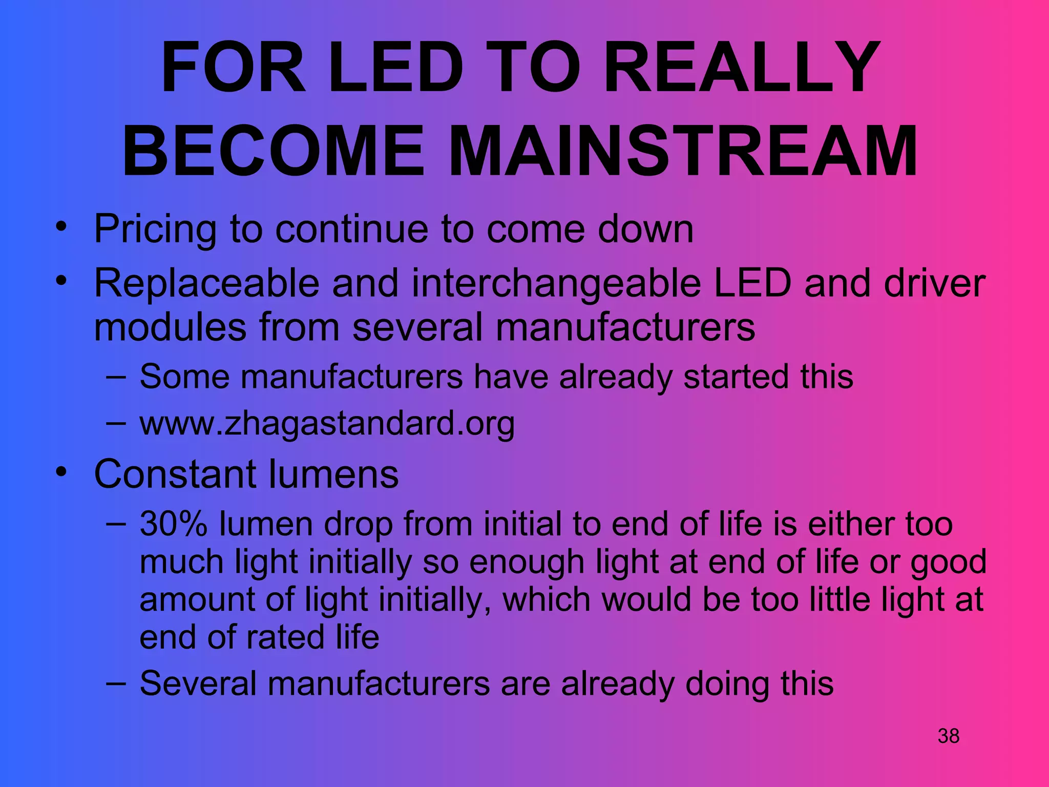 FOR LED TO REALLY
   BECOME MAINSTREAM
• Pricing to continue to come down
• Replaceable and interchangeable LED and driver
  modules from several manufacturers
  – Some manufacturers have already started this
  – www.zhagastandard.org
• Constant lumens
  – 30% lumen drop from initial to end of life is either too
    much light initially so enough light at end of life or good
    amount of light initially, which would be too little light at
    end of rated life
  – Several manufacturers are already doing this
                                                             38
 