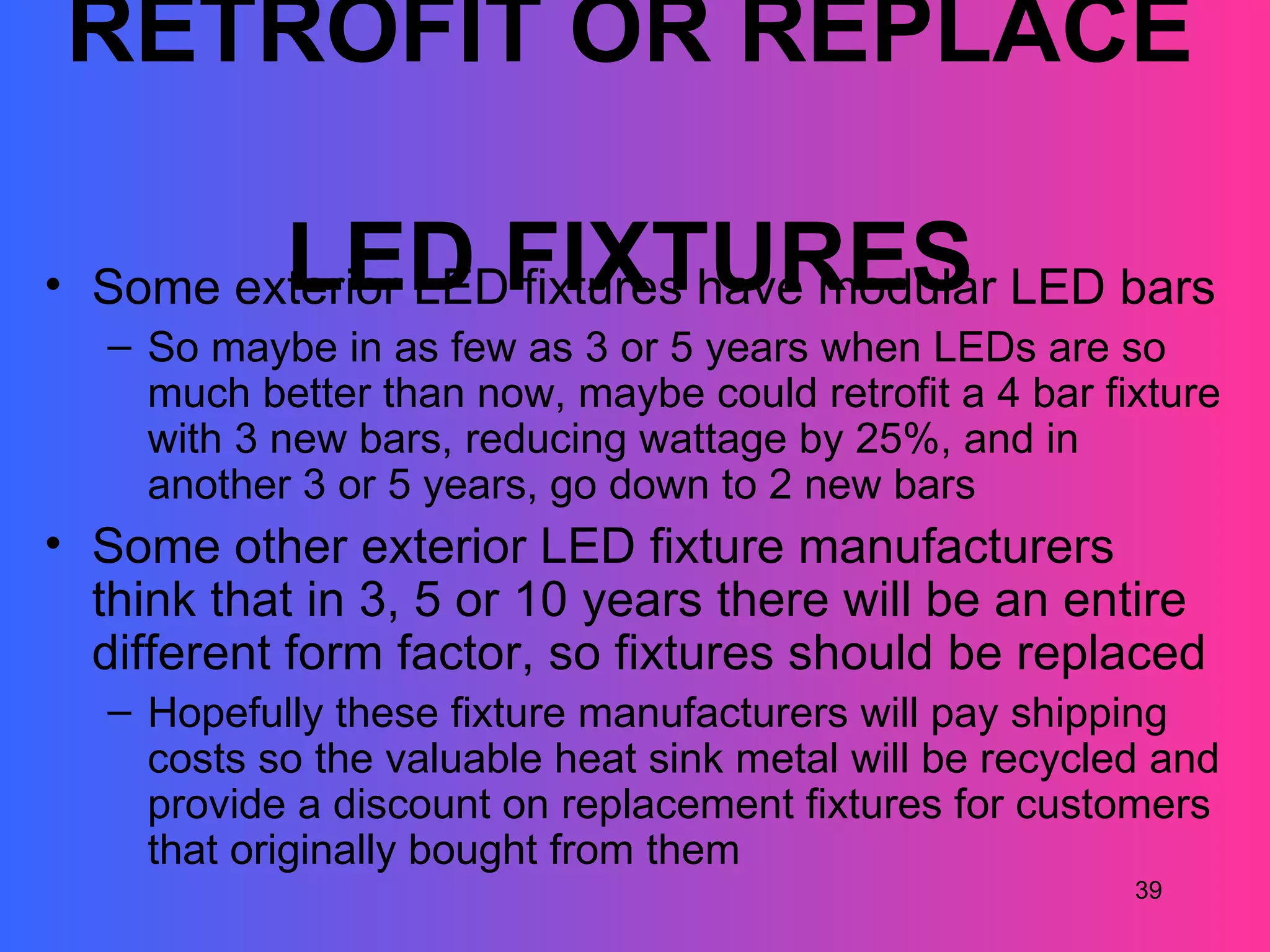 RETROFIT OR REPLACE

            LED FIXTURES
• Some exterior LED fixtures have modular LED bars
   – So maybe in as few as 3 or 5 years when LEDs are so
     much better than now, maybe could retrofit a 4 bar fixture
     with 3 new bars, reducing wattage by 25%, and in
     another 3 or 5 years, go down to 2 new bars
• Some other exterior LED fixture manufacturers
  think that in 3, 5 or 10 years there will be an entire
  different form factor, so fixtures should be replaced
   – Hopefully these fixture manufacturers will pay shipping
     costs so the valuable heat sink metal will be recycled and
     provide a discount on replacement fixtures for customers
     that originally bought from them
                                                          39
 