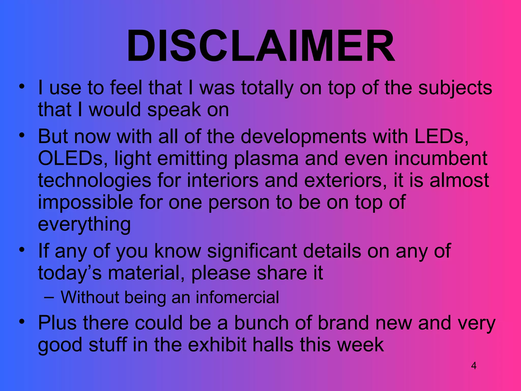 DISCLAIMER
• I use to feel that I was totally on top of the subjects
  that I would speak on
• But now with all of the developments with LEDs,
  OLEDs, light emitting plasma and even incumbent
  technologies for interiors and exteriors, it is almost
  impossible for one person to be on top of
  everything
• If any of you know significant details on any of
  today’s material, please share it
   – Without being an infomercial
• Plus there could be a bunch of brand new and very
  good stuff in the exhibit halls this week
                                                      4
 