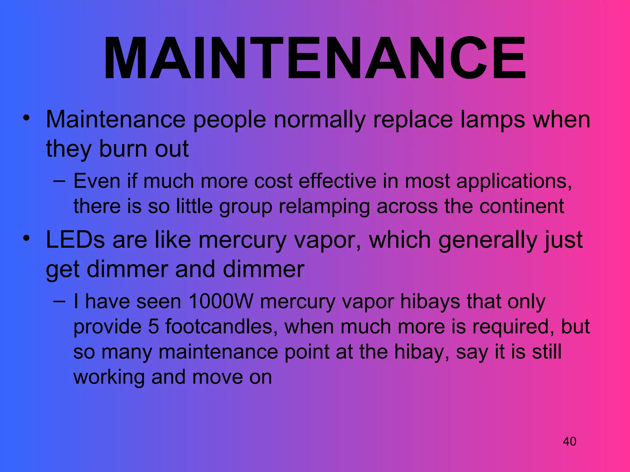 MAINTENANCE
• Maintenance people normally replace lamps when
  they burn out
  – Even if much more cost effective in most applications,
    there is so little group relamping across the continent
• LEDs are like mercury vapor, which generally just
  get dimmer and dimmer
  – I have seen 1000W mercury vapor hibays that only
    provide 5 footcandles, when much more is required, but
    so many maintenance point at the hibay, say it is still
    working and move on

                                                         40
 