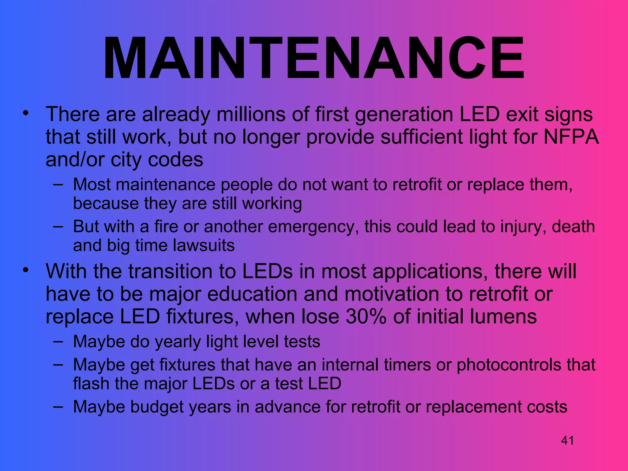 MAINTENANCE
• There are already millions of first generation LED exit signs
  that still work, but no longer provide sufficient light for NFPA
  and/or city codes
   – Most maintenance people do not want to retrofit or replace them,
     because they are still working
   – But with a fire or another emergency, this could lead to injury, death
     and big time lawsuits
• With the transition to LEDs in most applications, there will
  have to be major education and motivation to retrofit or
  replace LED fixtures, when lose 30% of initial lumens
   – Maybe do yearly light level tests
   – Maybe get fixtures that have an internal timers or photocontrols that
     flash the major LEDs or a test LED
   – Maybe budget years in advance for retrofit or replacement costs
                                                                      41
 