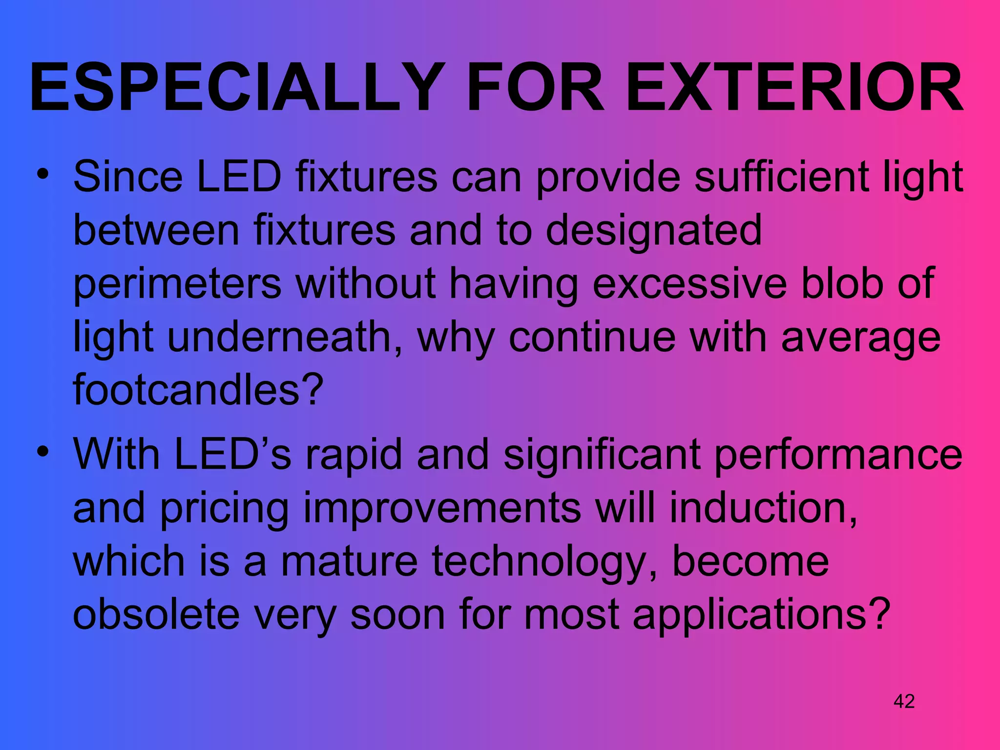 ESPECIALLY FOR EXTERIOR
• Since LED fixtures can provide sufficient light
  between fixtures and to designated
  perimeters without having excessive blob of
  light underneath, why continue with average
  footcandles?
• With LED’s rapid and significant performance
  and pricing improvements will induction,
  which is a mature technology, become
  obsolete very soon for most applications?
                                             42
 