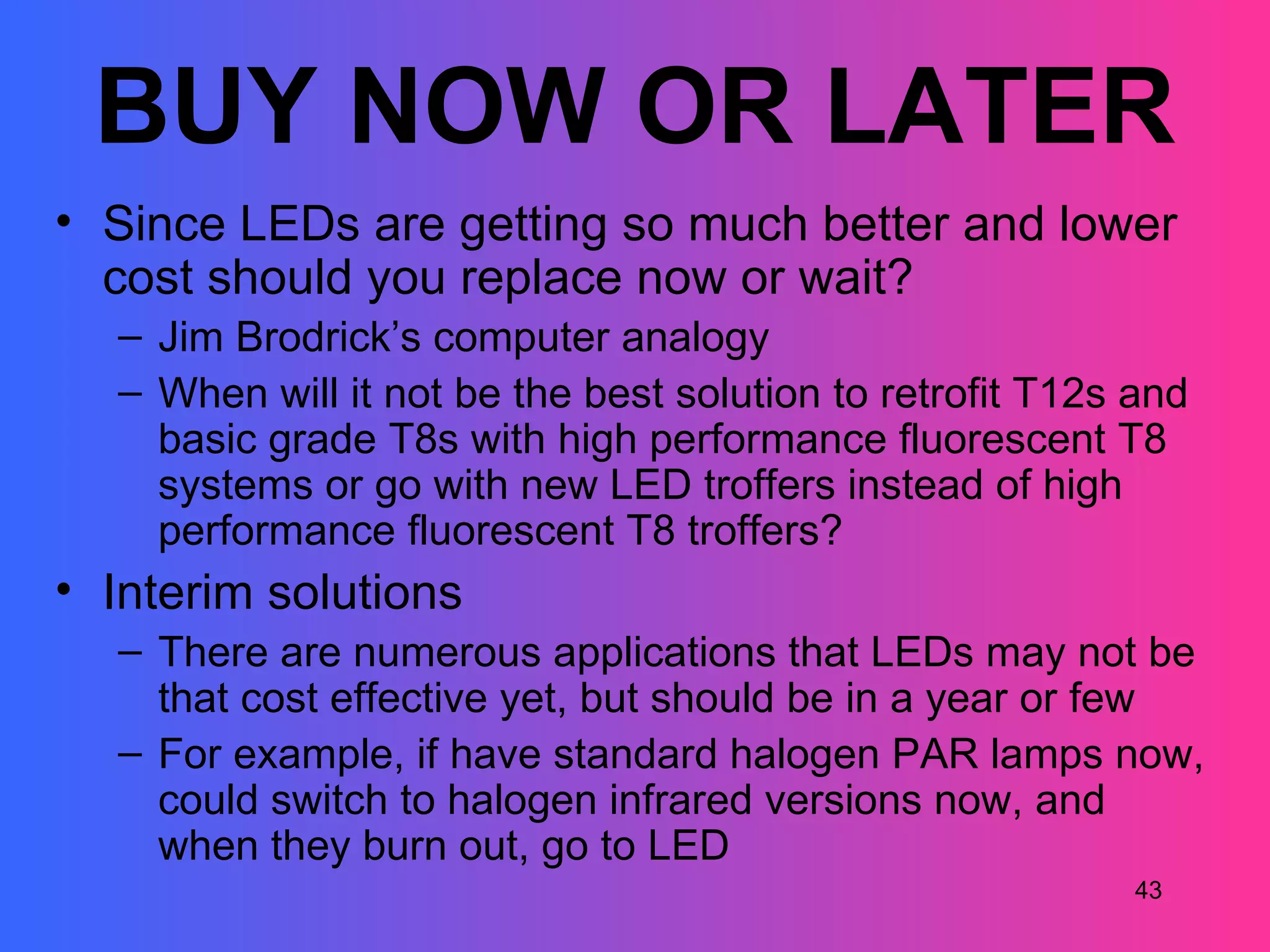BUY NOW OR LATER
• Since LEDs are getting so much better and lower
  cost should you replace now or wait?
  – Jim Brodrick’s computer analogy
  – When will it not be the best solution to retrofit T12s and
    basic grade T8s with high performance fluorescent T8
    systems or go with new LED troffers instead of high
    performance fluorescent T8 troffers?
• Interim solutions
  – There are numerous applications that LEDs may not be
    that cost effective yet, but should be in a year or few
  – For example, if have standard halogen PAR lamps now,
    could switch to halogen infrared versions now, and
    when they burn out, go to LED
                                                          43
 