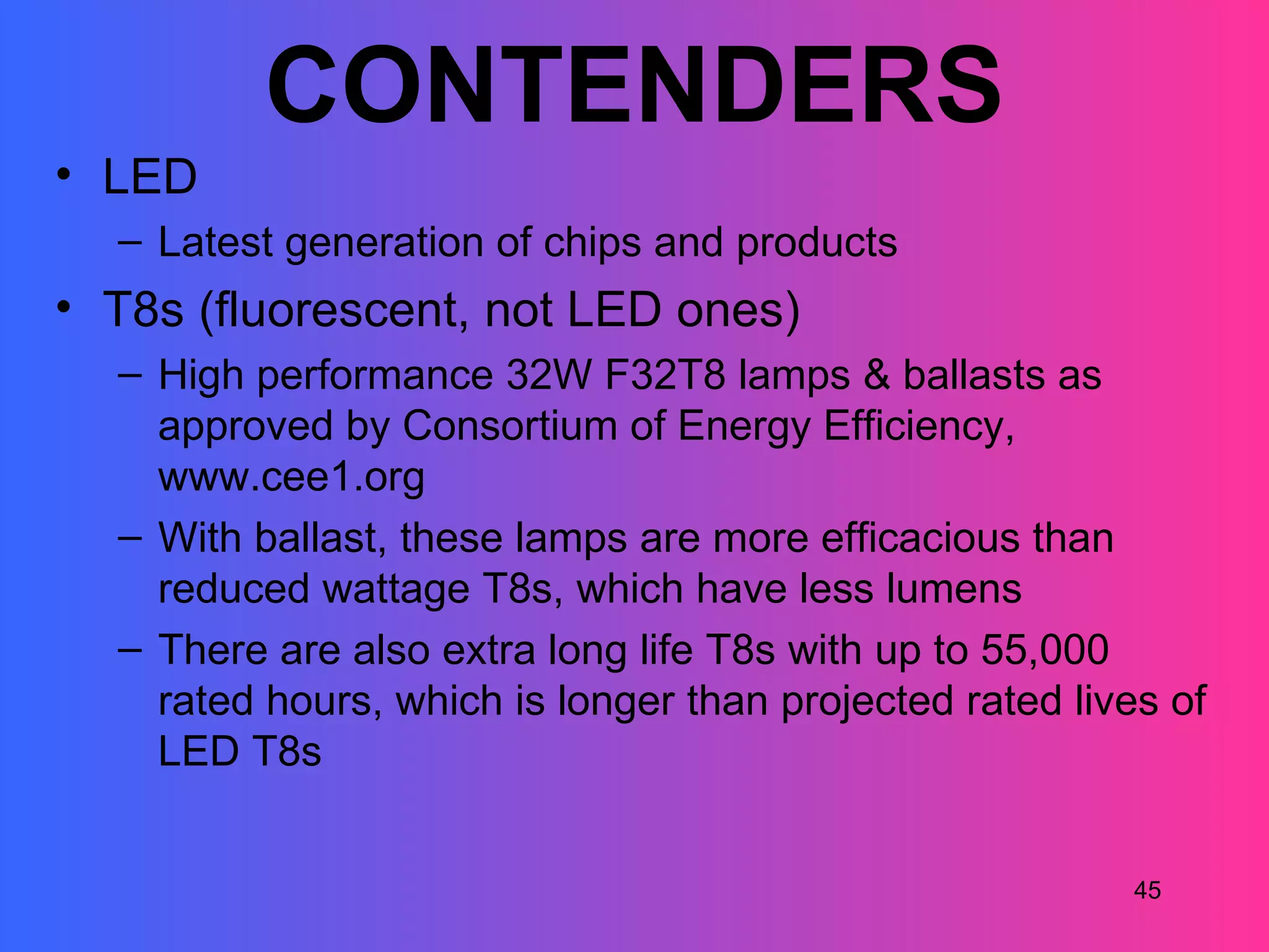 CONTENDERS
• LED
  – Latest generation of chips and products
• T8s (fluorescent, not LED ones)
  – High performance 32W F32T8 lamps & ballasts as
    approved by Consortium of Energy Efficiency,
    www.cee1.org
  – With ballast, these lamps are more efficacious than
    reduced wattage T8s, which have less lumens
  – There are also extra long life T8s with up to 55,000
    rated hours, which is longer than projected rated lives of
    LED T8s


                                                          45
 