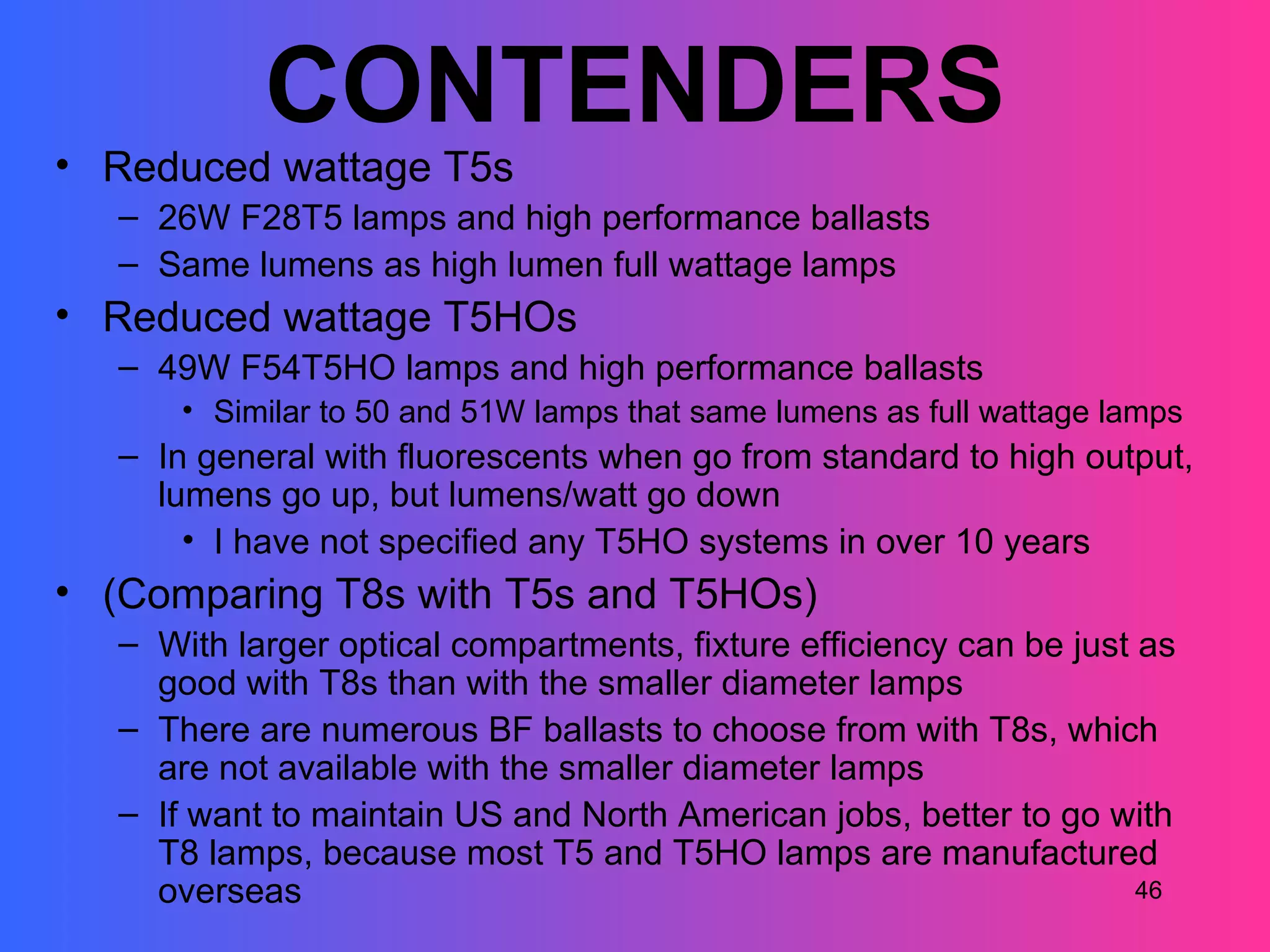 CONTENDERS
• Reduced wattage T5s
  – 26W F28T5 lamps and high performance ballasts
  – Same lumens as high lumen full wattage lamps
• Reduced wattage T5HOs
  – 49W F54T5HO lamps and high performance ballasts
      • Similar to 50 and 51W lamps that same lumens as full wattage lamps
  – In general with fluorescents when go from standard to high output,
    lumens go up, but lumens/watt go down
      • I have not specified any T5HO systems in over 10 years
• (Comparing T8s with T5s and T5HOs)
  – With larger optical compartments, fixture efficiency can be just as
    good with T8s than with the smaller diameter lamps
  – There are numerous BF ballasts to choose from with T8s, which
    are not available with the smaller diameter lamps
  – If want to maintain US and North American jobs, better to go with
    T8 lamps, because most T5 and T5HO lamps are manufactured
    overseas                                                         46
 