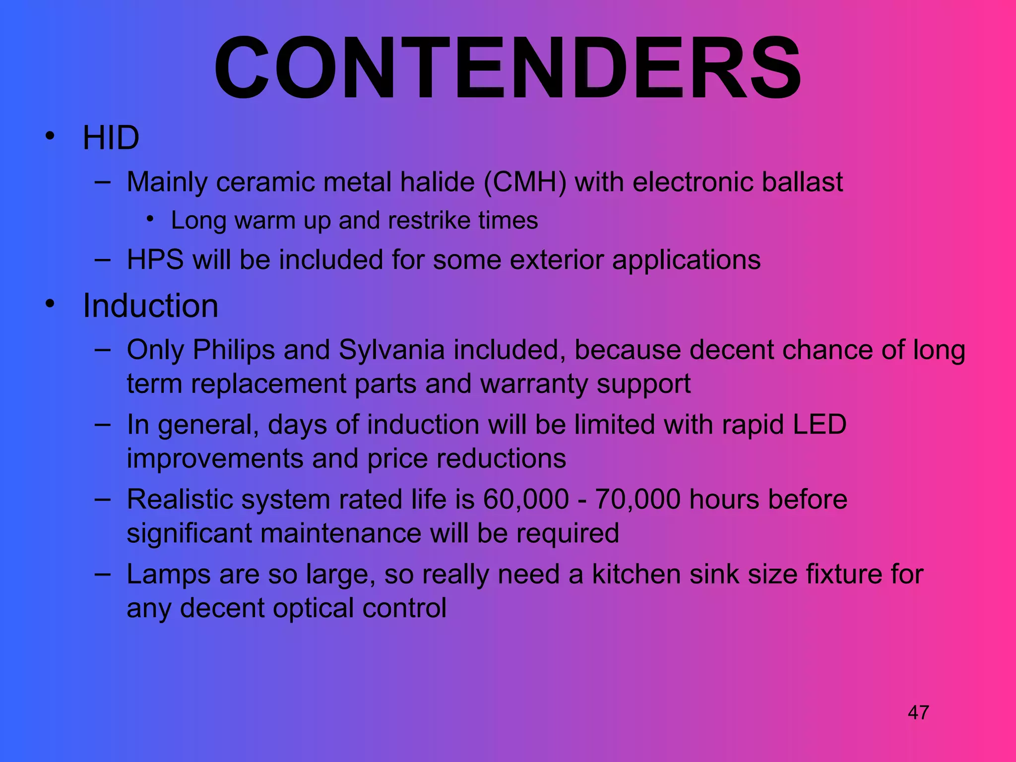 CONTENDERS
• HID
   – Mainly ceramic metal halide (CMH) with electronic ballast
        • Long warm up and restrike times
   – HPS will be included for some exterior applications
• Induction
   – Only Philips and Sylvania included, because decent chance of long
     term replacement parts and warranty support
   – In general, days of induction will be limited with rapid LED
     improvements and price reductions
   – Realistic system rated life is 60,000 - 70,000 hours before
     significant maintenance will be required
   – Lamps are so large, so really need a kitchen sink size fixture for
     any decent optical control


                                                                  47
 